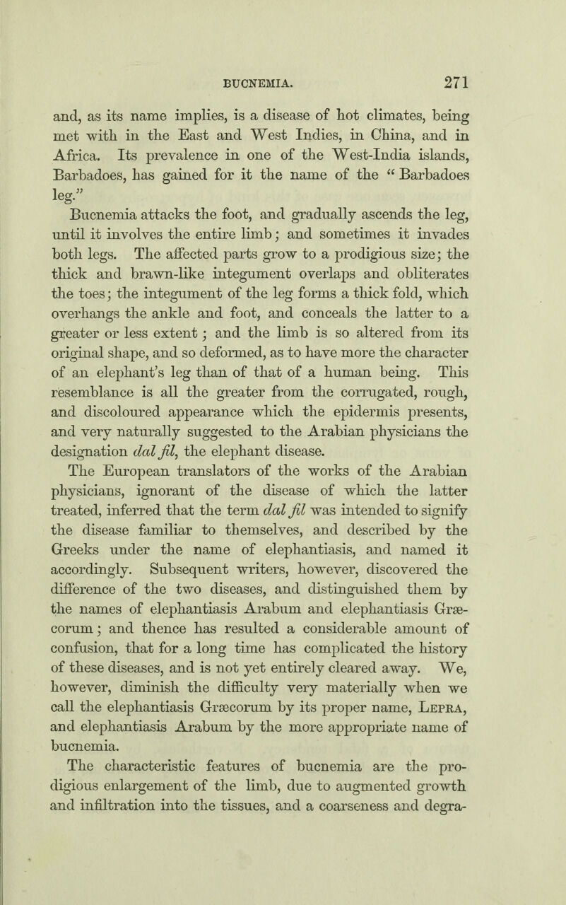 and, as its name implies, is a disease of hot climates, being met with in the East and West Indies, in China, and in Africa. Its prevalence in one of the West-India islands, Barbadoes, has gained for it the name of the “ Barbadoes leg.” Bucnemia attacks the foot, and gradually ascends the leg, until it involves the entire limb; and sometimes it invades both legs. The affected parts grow to a prodigious size; the thick and brawn-like integument overlaps and obliterates the toes; the integument of the leg forms a thick fold, which overhangs the ankle and foot, and conceals the latter to a greater or less extent; and the limb is so altered from its original shape, and so deformed, as to have more the character of an elephant’s leg than of that of a human being. This resemblance is all the greater from the corrugated, rough, and discoloured appearance which the epidermis presents, and very naturally suggested to the Arabian physicians the designation dal Jil, the elephant disease. The European translators of the works of the Arabian physicians, ignorant of the disease of which the latter treated, inferred that the term dal jil was intended to signify the disease familiar to themselves, and described by the Greeks under the name of elephantiasis, and named it accordingly. Subsequent writers, however, discovered the difference of the two diseases, and distinguished them by the names of elephantiasis Arabum and elephantiasis Grse- corum; and thence has resulted a considerable amount of confusion, that for a long time has complicated the history of these diseases, and is not yet entirely cleared away. We, however, diminish the difficulty very materially when we call the elephantiasis Grsecorum by its proper name, Lepra, and elephantiasis Arabum by the more appropriate name of bucnemia. The characteristic features of bucnemia are the pro¬ digious enlargement of the limb, due to augmented growth and infiltration into the tissues, and a coarseness and degra-