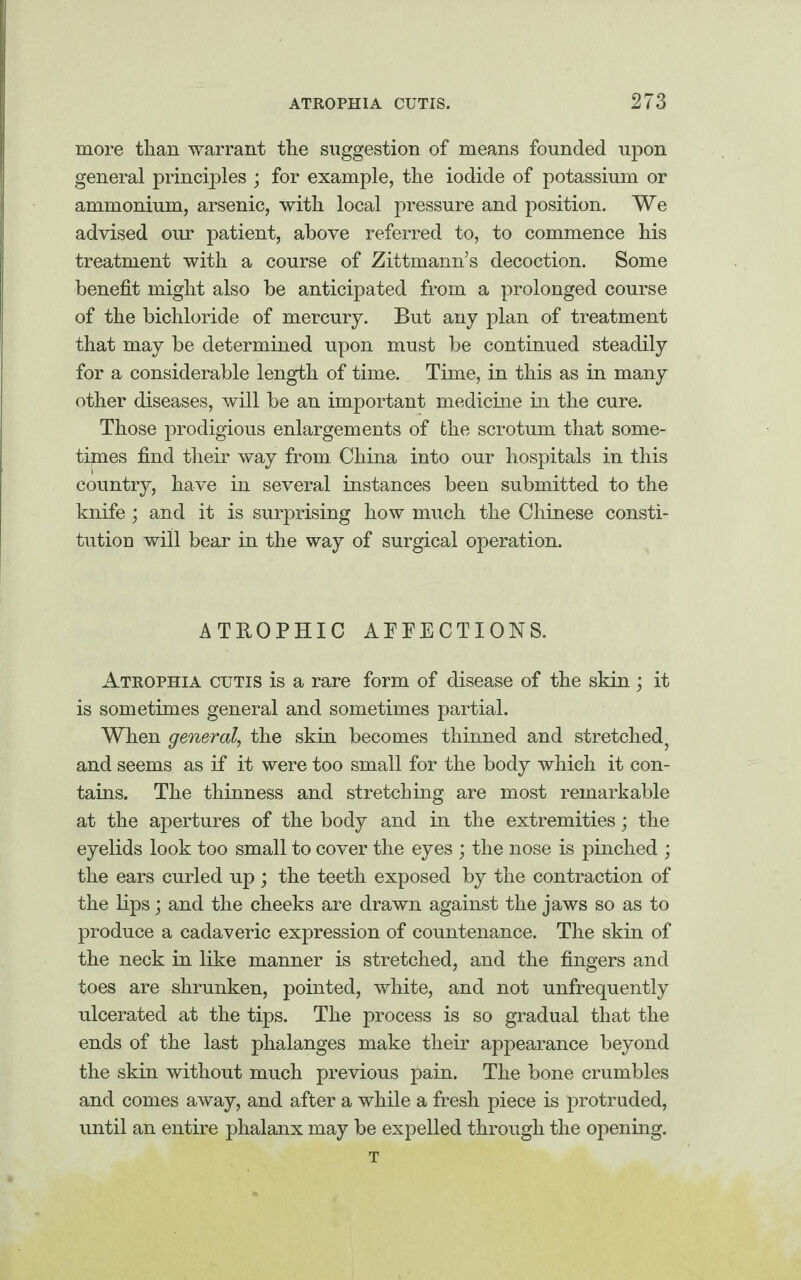 more than warrant the suggestion of means founded upon general principles ; for example, the iodide of potassium or ammonium, arsenic, with local pressure and position. We advised our patient, above referred to, to commence his treatment with a course of Zittmann’s decoction. Some benefit might also be anticipated from a prolonged course of the bichloride of mercury. But any plan of treatment that may be determined upon must be continued steadily for a considerable length of time. Time, in this as in many other diseases, will be an important medicine in the cure. Those prodigious enlargements of the scrotum that some- tijmes find their way from China into our hospitals in this country, have in several instances been submitted to the knife; and it is surprising how much the Chinese consti¬ tution will bear in the way of surgical operation. ATROPHIC AFFECTIONS. Atrophia cutis is a rare form of disease of the skin ; it is sometimes general and sometimes partial. When general, the skin becomes thinned and stretched? and seems as if it were too small for the body which it con¬ tains. The thinness and stretching are most remarkable at the apertures of the body and in the extremities; the eyelids look too small to cover the eyes ; the nose is pinched ; the ears curled up ; the teeth exposed by the contraction of the lips; and the cheeks are drawn against the jaws so as to produce a cadaveric expression of countenance. The skin of the neck in like manner is stretched, and the fingers and toes are shrunken, pointed, white, and not unfrequently ulcerated at the tips. The process is so gradual that the ends of the last phalanges make their appearance beyond the skin without much previous pain. The bone crumbles and comes away, and after a while a fresh piece is protruded, until an entire phalanx may be expelled through the opening. T