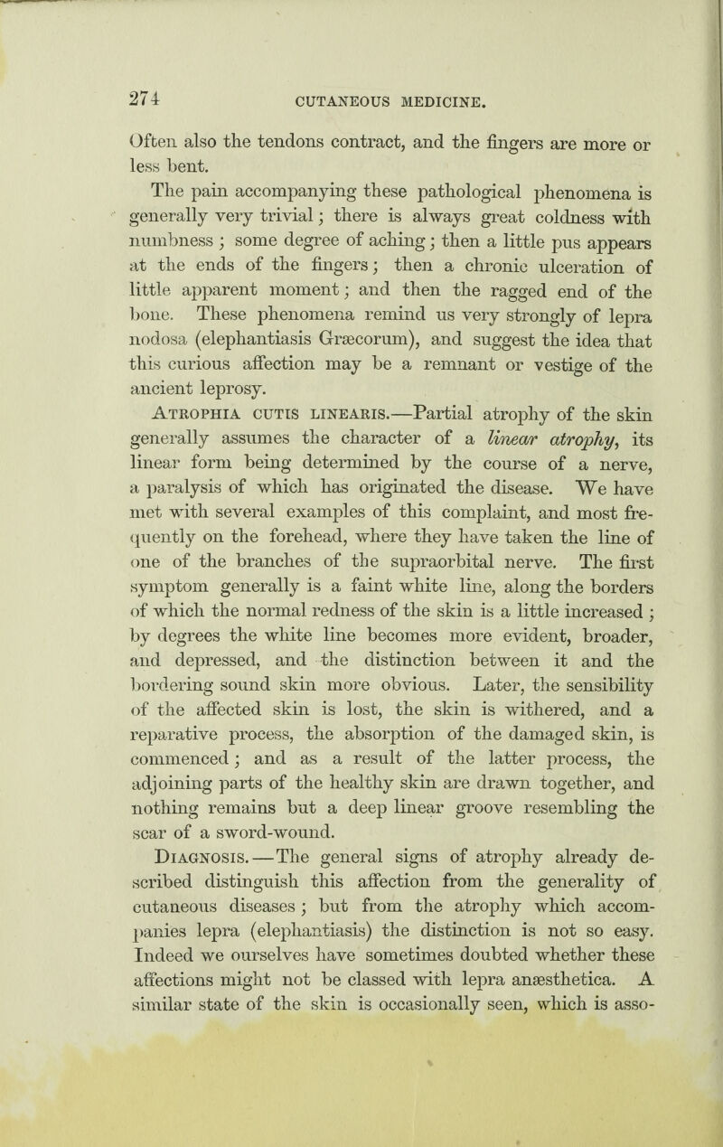 Often also the tendons contract, and the fingers are more or less bent. The pain accompanying these pathological phenomena is generally very trivial; there is always great coldness with numbness ; some degree of aching; then a little pus appears at the ends of the fingers; then a chronic ulceration of little apparent moment; and then the ragged end of the bone. These phenomena remind us very strongly of lepra nodosa (elephantiasis G-raecorum), and suggest the idea that this curious affection may be a remnant or vestige of the ancient leprosy. Atrophia cutis linearis.—Partial atrophy of the skin generally assumes the character of a linear atrophy, its linear form being determined by the course of a nerve, a paralysis of which has originated the disease. We have met with several examples of this complaint, and most fre¬ quently on the forehead, where they have taken the line of one of the branches of the supraorbital nerve. The first symptom generally is a faint white line, along the borders of which the normal redness of the skin is a little increased ; by degrees the white line becomes more evident, broader, and depressed, and the distinction between it and the bordering sound skin more obvious. Later, the sensibility of the affected skin is lost, the skin is withered, and a reparative process, the absorption of the damaged skin, is commenced; and as a result of the latter process, the adjoining parts of the healthy skin are drawn together, and nothing remains but a deep linear groove resembling the scar of a sword-wound. Diagnosis.—The general signs of atrophy already de¬ scribed distinguish this affection from the generality of cutaneous diseases ; but from the atrophy which accom¬ panies lepra (elephantiasis) the distinction is not so easy. Indeed we ourselves have sometimes doubted whether these affections might not be classed with lepra anaesthetica. A similar state of the skin is occasionally seen, which is asso-