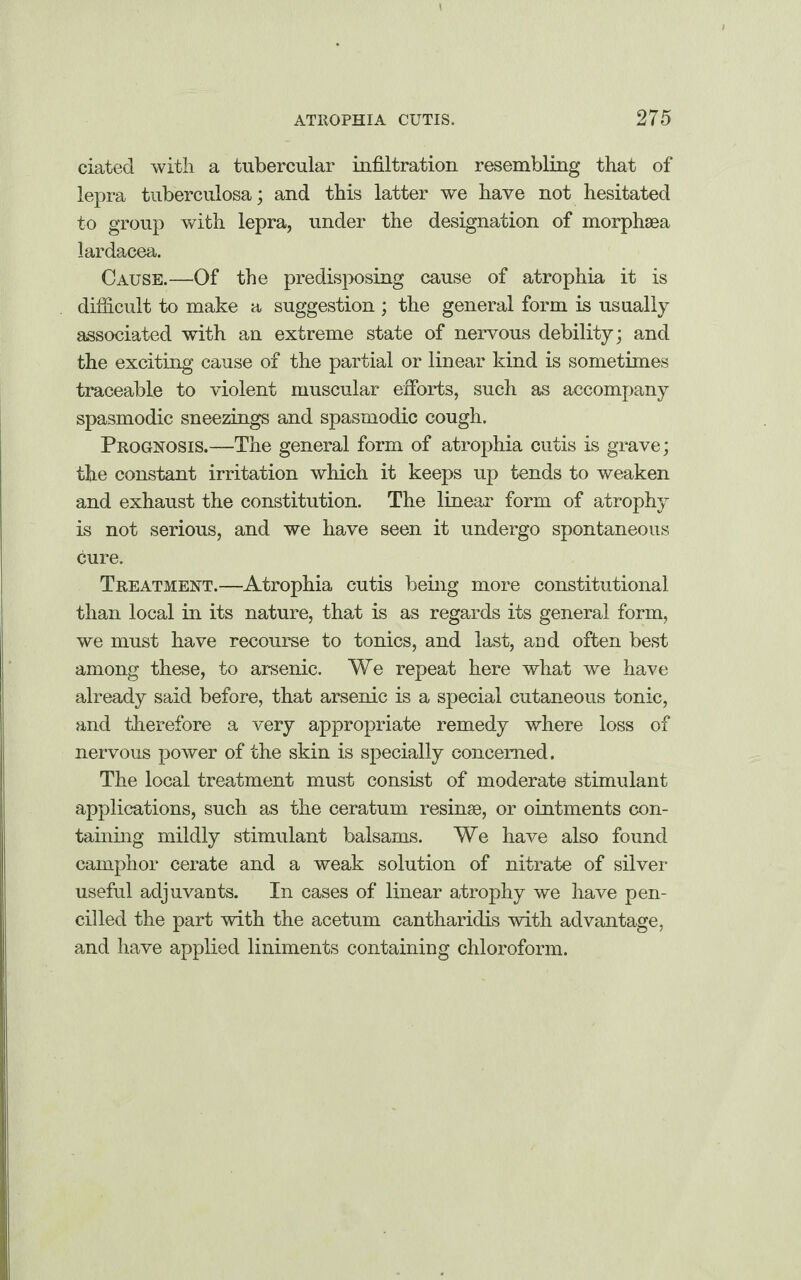 dated with a tubercular infiltration resembling that of lepra tuberculosa; and this latter we have not hesitated to group with lepra, under the designation of morphsea lardacea. Cause.—Of the predisposing cause of atrophia it is difficult to make a suggestion ; the general form is usually associated with an extreme state of nervous debility; and the exciting cause of the partial or linear kind is sometimes traceable to violent muscular efforts, such as accompany spasmodic sneezings and spasmodic cough. Prognosis.—The general form of atrophia cutis is grave; the constant irritation which it keeps up tends to weaken and exhaust the constitution. The linear form of atrophy is not serious, and we have seen it undergo spontaneous cure. Treatment.—Atrophia cutis being more constitutional than local in its nature, that is as regards its general form, we must have recourse to tonics, and last, aod often best among these, to arsenic. We repeat here what we have already said before, that arsenic is a special cutaneous tonic, and therefore a very appropriate remedy where loss of nervous power of the skin is specially concerned. The local treatment must consist of moderate stimulant applications, such as the ceratum resinse, or ointments con¬ taining mildly stimulant balsams. We have also found camphor cerate and a weak solution of nitrate of silver useful adjuvants. In cases of linear atrophy we have pen¬ cilled the part with the acetum cantharidis with advantage, and have applied liniments containing chloroform.