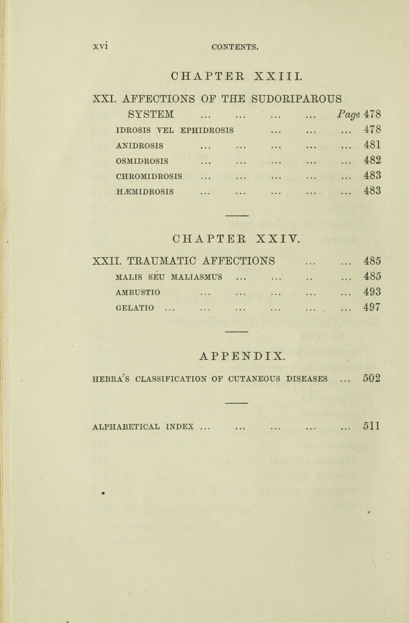 CHAPTER XXIII. XXI. AFPECTIOXS OP THE SUDORIPAROUS SYSTEM . Page 478 IDROSIS YEL EPHIDROSIS ... ... ... 478 ANIDROSIS ... ... ... ... ... 481 OSMIDROSIS ... ... ... ... ... 482 CHROMIDROSIS ... ... ... ... ... 483 HA3MIDROSIS ... ... ... ... ... 483 CHAPTER XXIY. XXII. TRAUMATIC AFPECTIOXS . 485 MALIS SEU MALIASMUS . ... 485 AMBUSTIO ... ... . 493 GELATIO ... ... . ... ... 497 APPENDIX. hebra’s classification of CUTANEOUS DISEASES ... 502 ALPHABETICAL INDEX ... 511