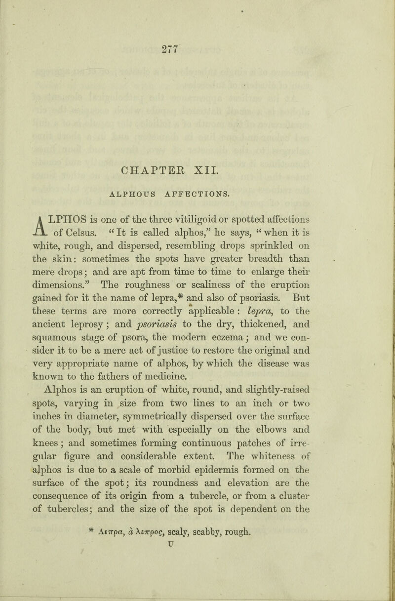 CHAPTER XII. ALPHOUS AFFECTIONS. LPHOS is one of the three vitiligoid or spotted affections J± of Celsus. “ It is called alphos,” he says, “ when it is white, rough, and dispersed, resembling drops sprinkled on the skin: sometimes the spots have greater breadth than mere drops; and are apt from time to time to enlarge their dimensions.” The roughness or scaliness of the eruption gained for it the name of lepra,* and also of psoriasis. But these terms are more correctly applicable : lepra, to the ancient leprosy; and j^oriasis to the dry, thickened, and squamous stage of psora, the modern eczema; and we con¬ sider it to be a mere act of justice to restore the original and very appropriate name of alphos, by which the disease was known to the fathers of medicine. Alphos is an eruption of white, round, and slightly-raised spots, varying in size from two lines to an inch or two inches in diameter, symmetrically dispersed over the surface of the body, but met with especially on the elbows and knees; and sometimes forming continuous patches of irre¬ gular figure and considerable extent. The whiteness of ajphos is due to a scale of morbid epidermis formed on the surface of the spot; its roundness and elevation are the consequence of its origin from a tubercle, or from a cluster of tubercles; and the size of the spot is dependent on the * Atirpa, a Xt-n-pog, scaly, scabby, rough, u