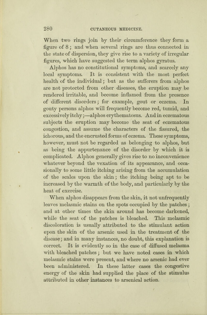 When two rings join by their circumference they form a figure of 8; and when several rings are thus connected in the state of dispersion, they give rise to a variety of irregular figures, which have suggested the term alphos gyratus. Alphos has no constitutional symptoms, and scarcely any local symptoms. It is consistent with the most perfect health of the individual; but as the sufferers from alphos are not protected from other diseases, the eruption may be rendered irritable, and become inflamed from the presence of different disorders; for example, gout or eczema. In gouty persons alphos will frequently become red, tumid, and excessively itchy;—alphos erythematosus. And in eczematous subjects the eruption may become the seat of eczematous congestion, and assume the characters of the fissured, the ichorous, and the encrusted forms of eczema. These symptoms, however, must not be regarded as belonging to alphos, but as being the appurtenance of the disorder by which it is complicated. Alphos generally gives rise to no inconvenience whatever beyond the vexation of its appearance, and occa¬ sionally to some little itching arising from the accumulation of the scales upon the skin; the itching being apt to be increased by the warmth of the body, and particularly by the heat of exercise. When alphos disappears from the skin, it not unfrequently leaves melasmic stains on the spots occupied by the patches; and at other times the skin around has become darkened, while the seat of the patches is bleached. This melasmic discoloration is usually attributed to the stimulant action upon the skin of the arsenic used in the treatment of the disease; and in many instances, no doubt, this explanation is correct. It is evidently so in the case of diffused melasma with bleached patches; but we have noted cases in which melasmic stains were present, and where no arsenic had ever been administered. In these latter cases the congestive energy of the skin had supplied the place of the stimulus attributed in other instances to arsenical action.