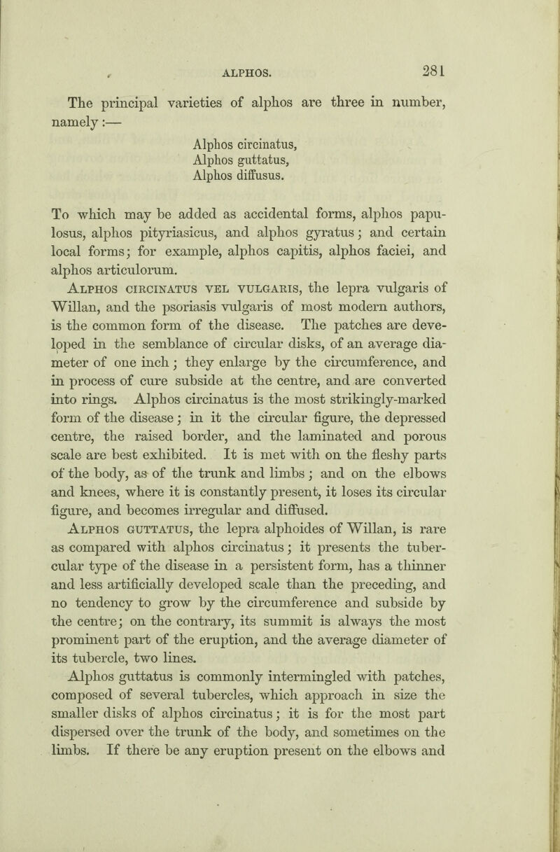 The principal varieties of alphos are three in number, namely:— Alphos circinatus, Alphos guttatus, Alphos diffusus. To which may be added as accidental forms, alphos papu- losus, alphos pityriasicus, and alphos gyratus; and certain local forms; for example, alphos capitis, alphos faciei, and alphos articulorum. Alphos circinatus vel vulgaris, the lepra vulgaris of Willan, and the psoriasis vulgaris of most modem authors, is the common form of the disease. The patches are deve¬ loped in the semblance of circular disks, of an average dia¬ meter of one inch; they enlarge by the circumference, and in process of cure subside at the centre, and are converted into rings. Alphos circinatus is the most strikingly-marked form of the disease; in it the circular figure, the depressed centre, the raised border, and the laminated and porous scale are best exhibited. It is met with on the fleshy parts of the body, as of the trunk and limbs ; and on the elbows and knees, where it is constantly present, it loses its circular figure, and becomes irregular and diffused. Alphos guttatus, the lepra alphoides of Willan, is rare as compared with alphos circinatus; it presents the tuber¬ cular type of the disease in a persistent form, has a thinner and less artificially developed scale than the preceding, and no tendency to grow by the circumference and subside by the centre; on the contrary, its summit is always the most prominent part of the eruption, and the average diameter of its tubercle, two lines. Alphos guttatus is commonly intermingled with patches, composed of several tubercles, which approach in size the smaller disks of alphos circinatus; it is for the most part dispersed over the trunk of the body, and sometimes on the limbs. If there be any eruption present on the elbows and