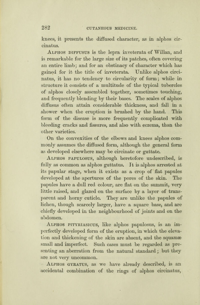 knees, it presents the diffused character, as in alphos cir- cinatus. Alphos diffusus is the lepra inveterata of Willan, and is remarkable for the large size of its patches, often covering an entire limb; and for an obstinacy of character which has gained for it the title of inveterata. Unlike alphos circi- natus, it has no tendency to circularity of form; while in structure it consists of a multitude of the typical tubercles of alphos closely assembled together, sometimes touching, and frequently blending by their bases. The scales of alphos diffusus often attain considerable thickness, and fall in a shower when the eruption is brushed by the hand. This form of the disease is more frequently complicated with bleeding cracks and fissures, and also with eczema, than the other varieties. On the convexities of the elbows and knees alphos com¬ monly assumes the diffused form, although the general form as developed elsewhere may be circinate or guttate. Alphos papulosus, although heretofore undescribed, is fully as common as alphos guttatus. It is alphos arrested at its papular stage, when it exists as a crop of flat papules developed at the apertures of the pores of the skin. The papules have a dull red colour, are flat on the summit, very little raised, and glazed on the surface by a layer of trans¬ parent and horny cuticle. They are unlike the papules of lichen, though scarcely larger, have a square base, and are chiefly developed in the neighbourhood of joints and on the abdomen. Alphos pityriasicus, like alphos papulosus, is an im¬ perfectly developed form of the eruption, in which the eleva¬ tion and thickening of the skin are absent, and the squamae small and imperfect. Such cases must be regarded as pre¬ senting an aberration from the natural standard; but they are not very uncommon. Alphos gyratus, as we have already described, is an accidental combination of the rings of alphos circinatus,