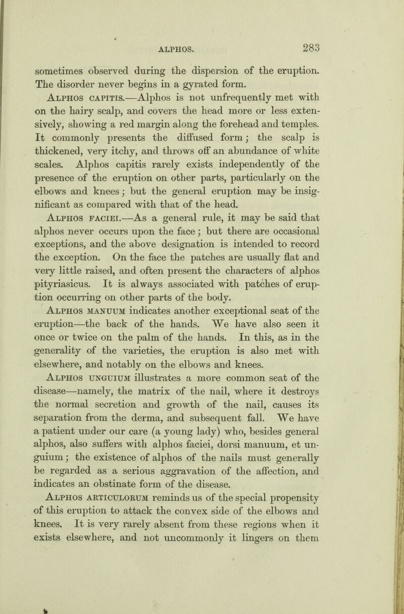 sometimes observed during tbe dispersion of the eruption. The disorder never begins in a gyrated form. Alphos capitis.—Alphos is not unfrequently met with on the hairy scalp, and covers the head more or less exten¬ sively, showing a red margin along the forehead and temples. It commonly presents the diffused form; the scalp is thickened, very itchy, and throws off an abundance of white scales. Alphos capitis rarely exists independently of the presence of the eruption on other parts, particularly on the elbows and knees; but the general eruption may be insig¬ nificant as compared with that of the head. Alphos faciei.—As a general rule, it may be said that alphos never occurs upon the face; but there are occasional exceptions, and the above designation is intended to record the exception. On the face the patches are usually flat and very little raised, and often present the characters of alphos pityriasicus. It is always associated with patches of erup¬ tion occurring on other parts of the body. Alphos manuum indicates another exceptional seat of the eruption—the back of the hands. We have also seen it once or twice on the palm of the hands. In this, as in the generality of the varieties, the eruption is also met with elsewhere, and notably on the elbows and knees. Alphos unguium illustrates a more common seat of the disease—namely, the matrix of the nail, where it destroys the normal secretion and growth of the nail, causes its separation from the derma, and subsequent fall. We have a patient under our care (a young lady) who, besides general alphos, also suffers with alphos faciei, dorsi manuum, et un¬ guium ; the existence of alphos of the nails must generally be regarded as a serious aggravation of the affection, and indicates an obstinate form of the disease. Alphos articulorum reminds us of the special propensity of this eruption to attack the convex side of the elbows and knees. It is very rarely absent from these regions when it exists elsewhere, and not uncommonly it lingers on them