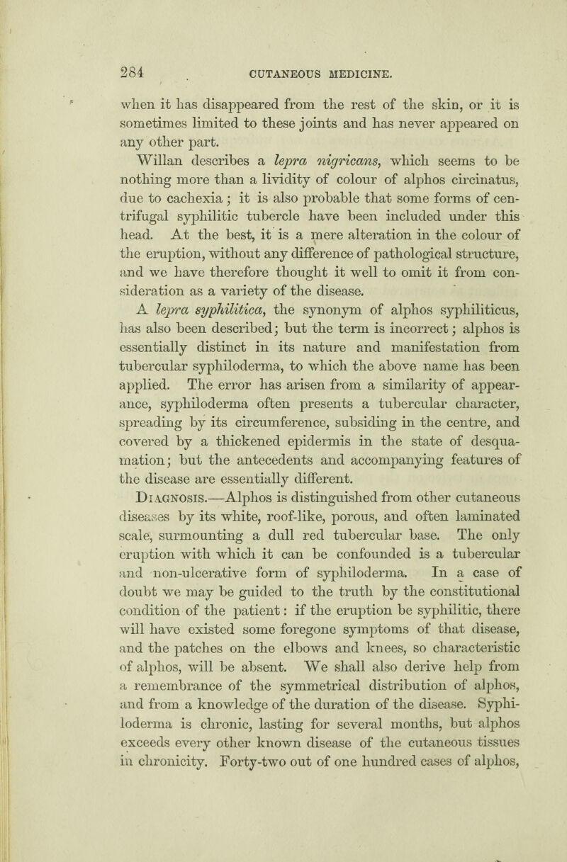 when it has disappeared from the rest of the skin, or it is sometimes limited to these joints and has never appeared on any other part. Willan describes a lepra nigricans, which seems to be nothing more than a lividity of colour of alphos circinatus, due to cachexia ; it is also probable that some forms of cen¬ trifugal syphilitic tubercle have been included under this head. At the best, it is a mere alteration in the colour of the eruption, without any difference of pathological structure, and we have therefore thought it well to omit it from con¬ sideration as a variety of the disease. A lepra syphilitica, the synonym of alphos syphiliticus, has also been described; but the term is incorrect; alphos is essentially distinct in its nature and manifestation from tubercular syphiloderma, to which the above name has been applied. The error has arisen from a similarity of appear¬ ance, syphiloderma often presents a tubercular character, spreading by its circumference, subsiding in the centre, and covered by a thickened epidermis in the state of desqua¬ mation; but the antecedents and accompanying features of the disease are essentially different. Diagnosis.—Alphos is distinguished from other cutaneous diseases by its white, roof-like, porous, and often laminated scale, surmounting a dull red tubercular base. The only eruption with which it can be confounded is a tubercular and non-uleerative form of syphiloderma. In a case of doubt we may be guided to the truth by the constitutional condition of the patient: if the eruption be syphilitic, there will have existed some foregone symptoms of that disease, and the patches on the elbows and knees, so characteristic of alphos, will be absent. We shall also derive help from a remembrance of the symmetrical distribution of alphos, and from a knowledge of the duration of the disease. Syphi¬ loderma is chronic, lasting for several months, but alphos exceeds every other known disease of the cutaneous tissues in clironicity. Forty-two out of one hundred cases of alphos,