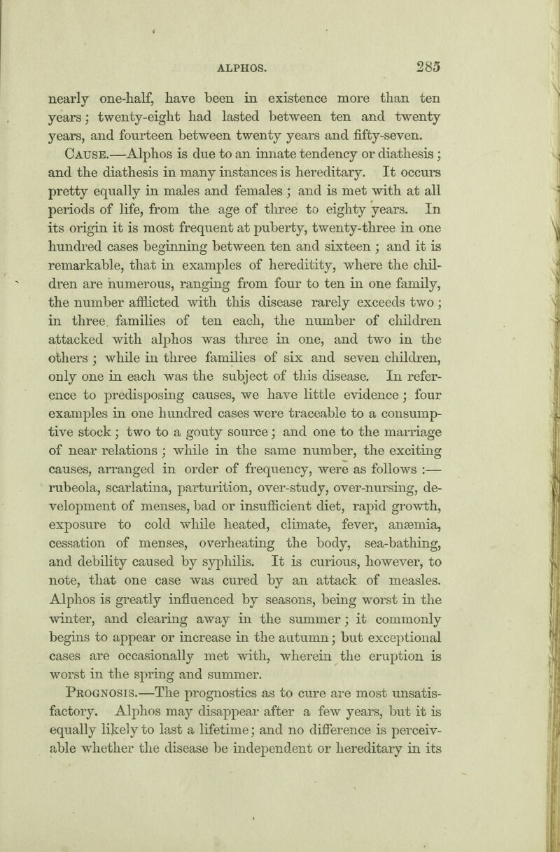 nearly one-half, have been in existence more than ten years; twenty-eight had lasted between ten and twenty years, and fourteen between twenty years and fifty-seven. Cause.—Alphos is due to an innate tendency or diathesis; and the diathesis in many instances is hereditary. It occurs pretty equally in males and females; and is met with at all periods of life, from the age of three to eighty years. In its origin it is most frequent at puberty, twenty-three in one hundred cases beginning between ten and sixteen ; and it is remarkable, that in examples of hereditity, where the chil¬ dren are numerous, ranging from four to ten in one family, the number afflicted with this disease rarely exceeds two; in three, families of ten each, the number of children attacked with alphos was three in one, and two in the others ; while in three families of six and seven children, only one in each was the subject of this disease. In refer¬ ence to predisposing causes, we have little evidence; four examples in one hundred cases were traceable to a consump¬ tive stock; two to a gouty source; and one to the marriage of near relations ; while in the same number, the exciting causes, arranged in order of frequency, were as follows :— rubeola, scarlatina, parturition, over-study, over-nursing, de¬ velopment of menses, bad or insufficient diet, rapid growth, exposure to cold while heated, climate, fever, ansemia, cessation of menses, overheating the body, sea-bathing, and debility caused by syphilis. It is curious, however, to note, that one case was cured by an attack of measles. Alphos is greatly influenced by seasons, being worst in the winter, and clearing away in the summer; it commonly begins to appear or increase in the autumn; but exceptional cases are occasionally met with, wherein the eruption is worst in the spring and summer. Prognosis.—The prognostics as to cure are most unsatis¬ factory. Alphos may disappear after a few years, but it is equally likely to last a lifetime; and no difference is perceiv¬ able whether the disease be independent or hereditary in its