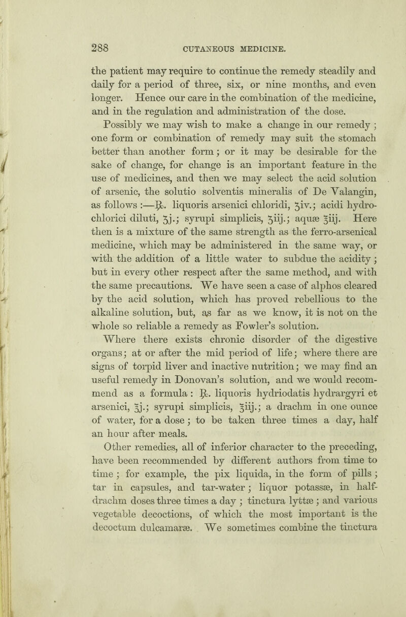 the patient may require to continue the remedy steadily and daily for a period of three, six, or nine months, and even longer. Hence our care in the combination of the medicine, and in the regulation and administration of the dose. Possibly we may wish to make a change in our remedy ; one form or combination of remedy may suit the stomach better than another form; or it may be desirable for the sake of change, for change is an important feature in the use of medicines, and then we may select the acid solution of arsenic, the solutio solventis mineralis of De Yalangin, as follows :—liquoris arsenici chloridi, 5W; acidi hydro- chlorici diluti, 5j-j syrupi simplicis, ^iij.j aquae §iij. Here then is a mixture of the same strength as the ferro-arsenical medicine, which may be administered in the same way, or with the addition of a little water to subdue the acidity; but in every other respect after the same method, and with the same precautions. We have seen a case of alphos cleared by the acid solution, which has proved rebellious to the alkaline solution, but, as far as we know, it is not on the whole so reliable a remedy as Fowler’s solution. Where there exists chronic disorder of the digestive organs; at or after the mid period of life; where there are signs of torpid liver and inactive nutrition; we may find an useful remedy in Donovan’s solution, and we would recom¬ mend as a formula : liquoris hydriodatis hydrargyri et arsenici, 5j.; syrupi simplicis, §iij.; a drachm in one ounce of water, for a dose; to be taken three times a day, half an hour after meals. Other remedies, all of inferior character to the preceding, have been recommended by different authors from time to time ; for example, the pix liquida, in the form of pills; tar in capsules, and tar-water; liquor potassse, in half¬ drachm doses three times a day ; tinctura lyttse; and various vegetable decoctions, of which the most important is the decoctum dulcamarae. We sometimes combine the tinctura