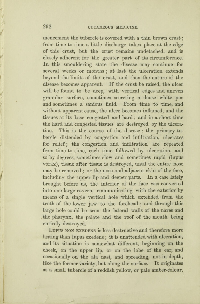 mencement the tubercle is covered with a thin brown crust; from time to time a little discharge takes place at the edge of this crust, but the crust remains undetached, and is closely adherent for the greater part of its circumference. In this smouldering state the disease may continue for several weeks or months; at last the ulceration extends beyond the limits of the crust, and then the nature of the disease becomes apparent. If the crust be raised, the ulcer will be found to be deep, with vertical edges and uneven granular surface, sometimes secreting a dense white pus and sometimes a sanious fluid. From time to time, and without apparent cause, the ulcer becomes inflamed, and the tissues at its base congested and hard; and in a short time the hard and congested tissues are destroyed by the ulcera¬ tion. This is the course of the disease : the primary tu¬ bercle distended by congestion and infiltration, ulcerates for relief; the congestion and infiltration are repeated from time to time, each time followed by ulceration, and so by degrees, sometimes slow and sometimes rapid (lupus vorax), tissue after tissue is destroyed, until the entire nose may be removed; or the nose and adjacent skin of the face, including the upper lip and deeper parts. In a case lately brought before us, the interior of the face was converted into one large cavern, communicating with the exterior by means of a single vertical hole which extended from the teeth of the lower jaw to the forehead ; and through this large hole could be seen the lateral walls of the nares and the pharynx, the palate and the roof of the mouth being entirely destroyed. Lupus non exedens is less destructive and therefore more lasting than lupus exedens; it is unattended with ulceration, and its situation is somewhat different, beginning on the cheek, on the upper lip, or on the lobe of the ear, and occasionally on the ala nasi, and spreading, not in depth, like the former variety, but along the surface. It originates as a small tubercle of a reddish yellow, or pale amber-colour,