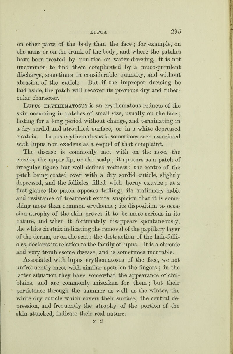 on other parts of the body than the face ; for example, on the arms or on the trunk of the body; and where the patches have been treated by poultice or water-dressing, it is not uncommon to find them complicated by a muco-purulent discharge, sometimes in considerable quantity, and without abrasion of the cuticle. But if the improper dressing be laid aside, the patch will recover its previous dry and tuber¬ cular character. Lupus erythematosus is an erythematous redness of the skin occurring in patches of small size, usually on the face ; lasting for a long period without change, and terminating in a dry sordid and atrophied surface, or in a white depressed cicatrix. Lupus erythematosus is sometimes seen associated wi,th lupus non exedens as a sequel of that complaint. The disease is commonly met with on the nose, the cheeks, the upper lip, or the scalp ; it appears as a patch of irregular figure but well-defined redness; the centre of the patch being coated over with a dry sordid cuticle, slightly depressed, and the follicles filled with horny exuviae ; at a first glance the patch appears trifling; its stationary habit and resistance of treatment excite suspicion that it is some¬ thing more than common erythema; its disposition to occa¬ sion atrophy of the skin proves it to be more serious in its nature, and when it fortunately disappears spontaneously, the white cicatrix indicating the removal of the papillary layer of the derma, or on the scalp the destruction of the hair-folli¬ cles, declares its relation to the family of lupus. It is a chronic and very troublesome disease, and is sometimes incurable. Associated with lupus erythematosus of the face, we not unfrequently meet with similar spots on the fingers ; in the latter situation they have somewhat the appearance of chil¬ blains, and are commonly mistaken for them ; but their persistence through the summer as well as the winter, the white dry cuticle which covers their surface, the central de¬ pression, and frequently the atrophy of the portion of the skin attacked, indicate their real nature. x 2