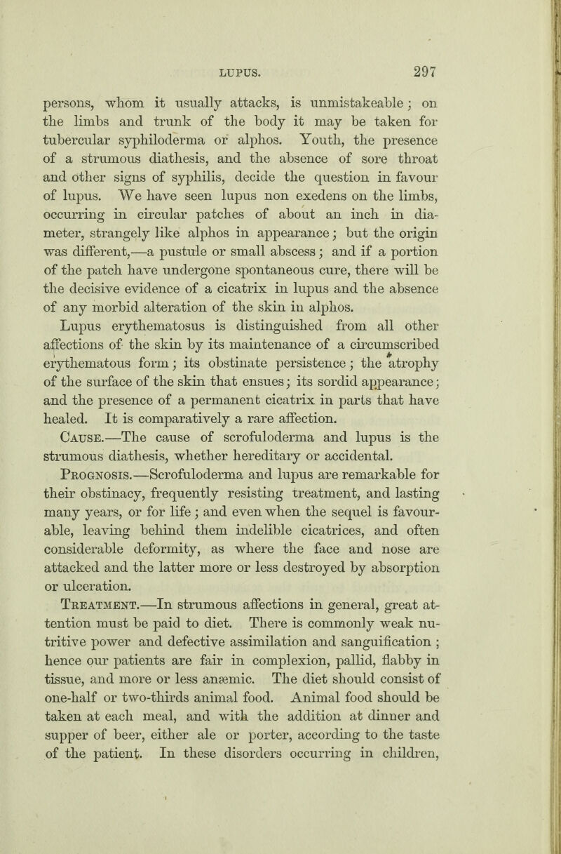 persons, whom it usually attacks, is unmistakeable; on the limbs and trunk of the body it may be taken for tubercular syphiloderma or alphos. Youth, the presence of a strumous diathesis, and the absence of sore throat and other signs of syphilis, decide the question in favour of lupus. We have seen lupus non exedens on the limbs, occurring in circular patches of about an inch in dia¬ meter, strangely like alphos in appearance; but the origin was different,—a pustule or small abscess; and if a portion of the patch have undergone spontaneous cure, there will be the decisive evidence of a cicatrix in lupus and the absence of any morbid alteration of the skin in alphos. Lupus erythematosus is distinguished from all other affections of the skin by its maintenance of a circumscribed erythematous form; its obstinate persistence; the atrophy of the surface of the skin that ensues; its sordid appearance; and the presence of a permanent cicatrix in parts that have healed. It is comparatively a rare affection. Cause.—The cause of scrofuloderma and lupus is the strumous diathesis, whether hereditary or accidental. Prognosis.—Scrofuloderma and lupus are remarkable for their obstinacy, frequently resisting treatment, and lasting many years, or for life; and even when the sequel is favour¬ able, leaving behind them indelible cicatrices, and often considerable deformity, as where the face and nose are attacked and the latter more or less destroyed by absorption or ulceration. Treatment.—In strumous affections in general, great at¬ tention must be paid to diet. There is commonly weak nu¬ tritive power and defective assimilation and sanguification ; hence our patients are fair in complexion, pallid, flabby in tissue, and more or less ansemic. The diet should consist of one-half or two-thirds animal food. Animal food should be taken at each meal, and with the addition at dinner and supper of beer, either ale or porter, according to the taste of the patient. In these disorders occurring in children,