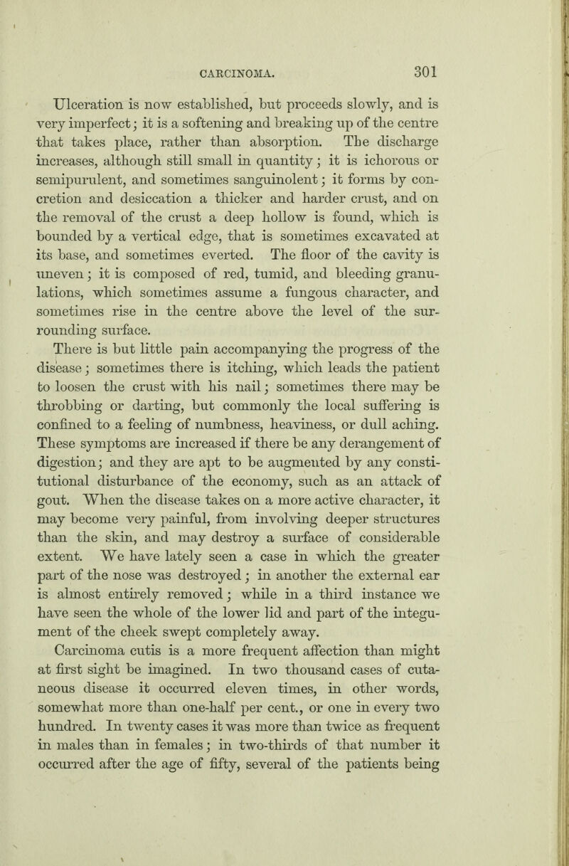 Ulceration is now established, but proceeds slowly, and is very imperfect; it is a softening and breaking up of the centre that takes place, rather than absorption. The discharge increases, although still small in quantity; it is ichorous or semipurulent, and sometimes sanguinolent; it forms by con¬ cretion and desiccation a thicker and harder crust, and on the removal of the crust a deep hollow is found, which is bounded by a vertical edge, that is sometimes excavated at its base, and sometimes everted. The floor of the cavity is uneven; it is composed of red, tumid, and bleeding granu¬ lations, which sometimes assume a fungous character, and sometimes rise in the centre above the level of the sur¬ rounding surface. There is but little pain accompanying the progress of the disease; sometimes there is itching, which leads the patient to loosen the crust with his nail; sometimes there may be throbbing or darting, but commonly the local suffering is confined to a feeling of numbness, heaviness, or dull aching. These symptoms are increased if there be any derangement of digestion; and they are apt to be augmented by any consti¬ tutional disturbance of the economy, such as an attack of gout. When the disease takes on a more active character, it may become very painful, from involving deeper structures than the skin, and may destroy a surface of considerable extent. We have lately seen a case in which the greater part of the nose was destroyed; in another the external ear is almost entirely removed; while in a third instance we have seen the whole of the lower lid and part of the integu¬ ment of the cheek swept completely away. Carcinoma cutis is a more frequent affection than might at first sight be imagined. In two thousand cases of cuta¬ neous disease it occurred eleven times, in other words, somewhat more than one-half per cent., or one in every two hundred. In twenty cases it was more than twice as frequent in males than in females; in two-thirds of that number it occurred after the age of fifty, several of the patients being