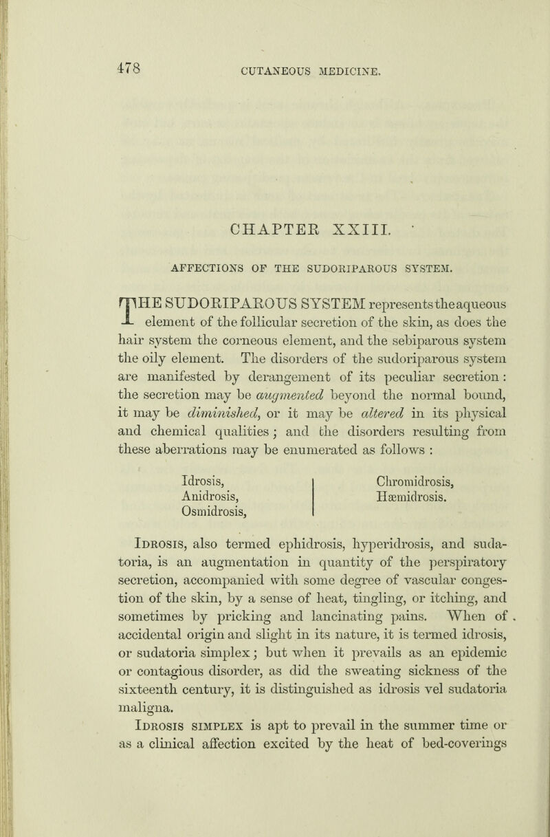 CHAPTER XXIII. • AFFECTIONS OF THE SUDORIPAROUS SYSTEM. THE SUDORIPAROUS SYSTEM representstheaqueous element of the follicular secretion of the skin, as does the hair system the corneous element, and the sebiparous system the oily element. The disorders of the sudoriparous system are manifested by derangement of its peculiar secretion: the secretion may be augmented beyond the normal bound, it may be diminished, or it may be altered in its physical and chemical qualities; and the disorders resulting from these aberrations may be enumerated as follows : Idrosis, Chromidrosis, Anidrosis, Haemidrosis. Osmidrosis, Idrosis, also termed ephidrosis, hyperidrosis, and suda¬ toria, is an augmentation in quantity of the perspiratory secretion, accompanied with some degree of vascular conges¬ tion of the skin, by a sense of heat, tingling, or itching, and sometimes by pricking and lancinating pains. When of accidental origin and slight in its nature, it is termed idrosis, or sudatoria simplex; but when it prevails as an epidemic or contagious disorder, as did the sweating sickness of the sixteenth century, it is distinguished as idrosis vel sudatoria maligna. Idrosis simplex is apt to prevail in the summer time or as a clinical affection excited by the heat of bed-coverings