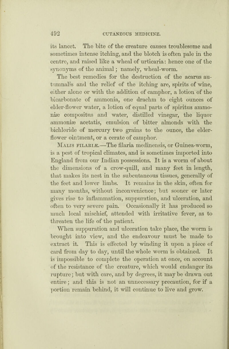 its lancet. The bite of the creature causes troublesome and sometimes intense itching, and the blotch is often pale in the centre, and raised like a wheal of urticaria: hence one of the synonyms of the animal; namely, wheal-worm. The best remedies for the destruction of the acarus au- tumnalis and the relief of the itching are, spirits of wine, either alone or with the addition of camphor, a lotion of the bicarbonate of ammonia, one drachm to eight ounces of elder-flower water, a lotion of equal parts of spiritus ammo- nke compositus and water, distilled vinegar, the liquor ammonise acetatis, emulsion of bitter almonds with the bichloride of mercury two grains to the ounce, the elder- flower ointment, or a cerate of camphor. Malis filarial—The filaria medinensis, or Guinea-worm, is a pest of tropical climates, and is sometimes imported into England from our Indian possessions. It is a worm of about the dimensions of a crow-quill, and many feet in length, that makes its nest in the subcutaneous tissues, generally of the feet and lower limbs. It remains in the skin, often for many months, without inconvenience; but sooner or later gives rise to inflammation, suppuration, and ulceration, and often to very severe pain. Occasionally it has produced so much local mischief, attended with irritative fever, as to threaten the life of the patient. When suppuration and ulceration take place, the worm is brought into view, and the endeavour must be made to extract it. This is effected by winding it upon a piece of card from day to day, until the whole worm is obtained. It is impossible to complete the operation at once, on account of the resistance of the creature, which would endanger its rupture; but with care, and by degrees, it may be drawn out entire; and this is not an unnecessary precaution, for if a portion remain behind, it will continue to live and grow.