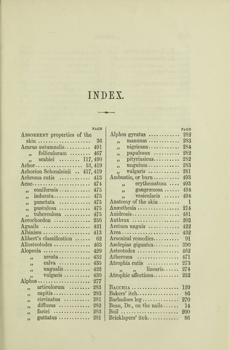 INDEX, PAGE Absorbent properties of the skin. 36 Acarus autumnalis. 491 „ follieulorum . 467 „ scabiei . 117,490 Achor. 53,419 Achorion Schcenleinii .. 417,419 Achroma cutis . 413 Acne. 474 „ coniformis. 475 „ indurata. 475 „ punctata . 475 „ pustulosa .. 475 „ tuberculosa . 475 Acrochordon . 256 Agnails . 421 Albinism. 413 Alibert’s classification. 62 Allosteotodes. 463 Alopecia. 429 „ areata. 432 „ calva . 435 „ ungualis. 422 „ vulgaris. 430 Alphos. 277 „ articulorum . 283 „ capitis. 283 „ circinatus . 281 „ diffusus . 282 „ faciei . 283 „ guttatus. 281 PAGE Alphos gyratus . 282 „ manuum. 283 „ nigricans. 284 „ papulosus . 282 „ pityriasicus. 282 „ unguium. 283 „ vulgaris . 281 Ambustio, or burn. 493 „ erythematosa .... 493 „ gangrsenosa. 494 ,, vesicularis . 494 Anatomy of the skin. 1 Anaesthesia. 214 Anidrosis. 481 Anthrax. 203 Arctura unguis . 422 Area. 432 Arsenical remedies. 91 Asclepias gigantea. 390 Asteotodes. 462 Atheroma . 471 Atrophia cutis . 273 „ „ linearis. 274 Atrophic affections. 252 Bacchia. 129 Bakers’ itch. 86 Barbadoes leg. 270 Beau, Dr., on the nails. 14 Boil. 200 Bricklayers’ itch. 86