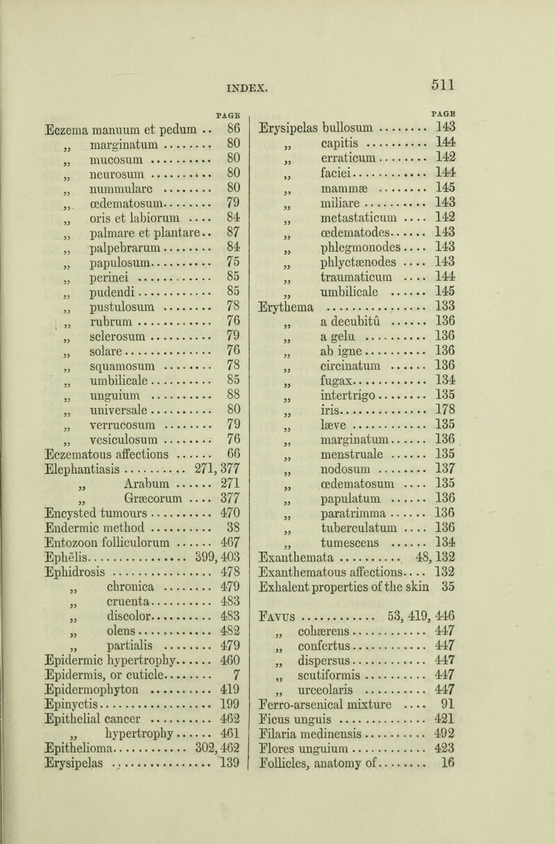 PAGE Eczema manuum et pedum .. 86 „ marginatum .... .... 80 „ mucosum. „ neurosum. .... 80 „ nummular e .... .... 80 oedematosum.... .... 79 „ oris et labiorum .... 84 „ palmare et plantare.. 87 „ palpebrarum.... .... 84 „ papulosum. .... 75 „ perinei . .... 85 „ pudendi. .... 85 „ pustulosum .... .... 78 ,i „ rubrum. .... 76 „ sclerosum. .... 79 „ solare . .... 76 „ squamosum .... .... 78 „ umbilicale. .... 85 „ unguium . .... 88 „ universale. .... 80 „ verrucosum .... .... 79 „ vesiculosum .... .... 76 Eczematous affections .. .... 66 Elephantiasis. 271, 377 „ Arabum .. .... 271 „ Graecorum .... 377 Encysted tumours. .... 470 Endermic method. .... 38 Entozoon folliculorum .. .... 467 Ephelis.. 399,403 Ephidrosis . .... 478 „ chronica .... .... 479 „ cruenta. .... 483 „ discolor. .... 483 „ olens. .... 482 „ partialis .... .... 479 Epidermic hypertrophy.. .... 460 Epidermis, or cuticle.... .... 7 Epidermophyton . .... 419 Epinyctis. .... 199 Epithelial cancer . .... 462 „ hypertrophy.. .... 461 Epithelioma. 302,462 Erysipelas ... .... 139 PAGE Erysipelas bullosum. 143 „ capitis . 144 „ erraticum. 142 31 laciei. mammae . .. 145 33 miliare. .. 143 metastaticum .. .. 142 33 oedematodes.... .. 143 33 phlegmonodes.. .. 143 phlyctaenodes .. .. 143 99 traumaticum .. .. 144 33 umbilicale .... .. 145 Erythema . .. 133 33 a decubitu .... .. 136 33 a gelu . .. 136 ” ab igne. .. 136 circinatum .... .. 136 fugax. .. 134 33 intertrigo. .. 135 33 iris. .. 178 laeve. .. 135 33 marginatum.... .. 136 33 menstruate .... .. 135 nodosum . .. 137 33 oedematosum .. .. 135 papulatum .... .. 136 paratrimma .... .. 136 33 tuberculatum .. .. 136 33 tumescens .... .. 134 Exanthemata. 48,132 Exanthematous affections.. .. 132 Exhalent properties of the skin 35 Eavus . . 53, 419, 446 „ cohaerens. .. 447 „ confertus. .. 447 „ dispersus. .. 447 „ scutiformis. .. 447 „ urceolaris . .. 447 Eerro-arsenical mixture .. .. 91 Eicus unguis . .. 421 Eilaria medinensis. .. 492 Elores unguium. .. 423 Eollicles, anatomy of. .. 16