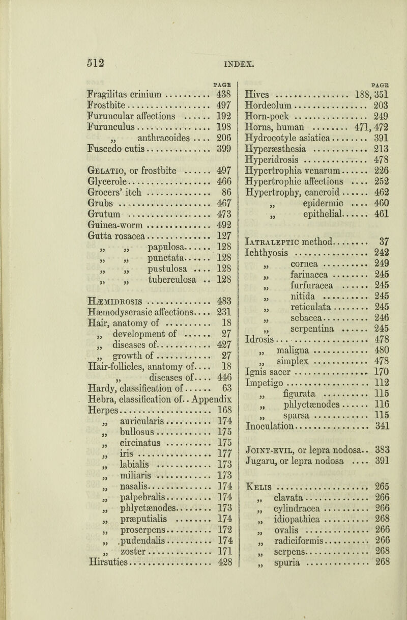 PAGE Fragilitas crinium. 438 Frostbite. 497 Furuncular affections . 192 Furunculus. 198 „ anthracoides .... 206 Fuscedo cutis. 399 Gelatio, or frostbite . 497 Glycerole. 466 Grocers’ itch. 86 Grubs .. 467 Grutum ... 473 Guinea-worm. 492 Gutta rosacea. 127 „ „ papulosa. 128 „ „ punctata. 128 „ „ pustulosa .... 128 „ „ tuberculosa .. 128 HiEMIDROSIS. 483 Hsemodyscrasic affections.... 231 Hair, anatomy of . 18 „ development of . 27 „ diseases of. 427 „ growth of. 27 Hair-follicles, anatomy of.... 18 „ diseases of.... 446 Hardy, classification of. 63 Hebra, classification of.. Appendix Herpes. 168 „ auricularis. 174 „ bullosus. 175 „ circinatus . 175 » iris. ■ 177 „ labialis . 173 „ miliaris . 173 „ nasalis. 174 „ palpebralis. 174 „ phlyctsenodes. 173 „ prseputialis . 174 „ proserpens. . 172 „ .pudendalis. . 174 „ zoster . . 171 Hirsuties. . 428 PAGE Hives . 188,351 Hordeolum. 203 Horn-pock. 249 Horns, human . 471, 472 Hydrocotyle asiatica. 391 Hypersesthesia . 213 Hyperidrosis . 478 Hypertrophia venarum. 226 Hypertrophic affections .... 252 Hypertrophy, cancroid. 462 „ epidermic .... 460 „ epithelial. 461 Iatraleptic method. 37 Ichthyosis . 242 „ cornea. 249 „ farinacea. 245 „ furfuracea . 245 „ nitida . 245 „ reticulata. 245 „ sebacea. 246 „ serpentina . 245 Idrosis.. 478 „ maligna. 480 „ simplex. 478 Ignis sacer.- 170 Impetigo. 112 „ figurata . 115 „ phlyctsenodes. 116 „ sparsa. 115 Inoculation. 341 Joint-evil, or lepra nodosa.. 383 Jugaru, or lepra nodosa .... 391 Kelis.. 265 „ clavata. 266 „ cylindracea. 266 „ idiopathica. 268 „ ovalis . 266 „ radiciformis. 266 „ serpens. 268 „ spuria . 268