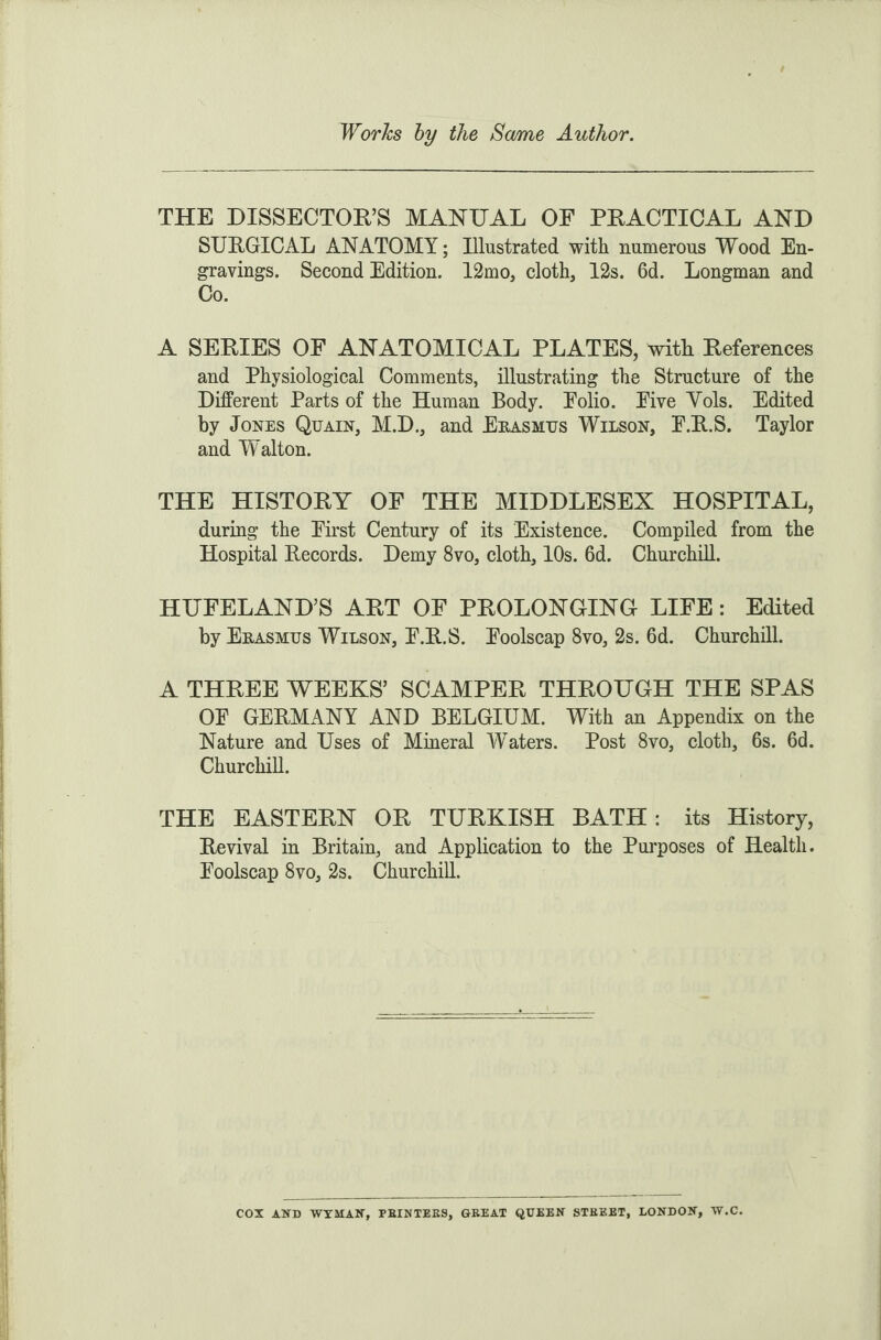 THE DISSECTOR’S MANUAL OE PRACTICAL AND SURGICAL ANATOMY; Illustrated with numerous Wood En¬ gravings. Second Edition. 12mo, cloth, 12s. 6d. Longman and Co. A SERIES OF ANATOMICAL PLATES, with References and Physiological Comments, illustrating the Structure of the Different Parts of the Human Body. Polio. Pive Yols. Edited by Jones Quain, M.D., and Erasmus Wilson, P.R.S. Taylor and Walton. THE HISTORY OF THE MIDDLESEX HOSPITAL, during the First Century of its Existence. Compiled from the Hospital Records. Demy 8vo, cloth, 10s. 6d. Churchill. HUFELAND’S ART OF PROLONGING LIFE : Edited by Erasmus Wilson, P.R.S. Foolscap 8vo, 2s. 6d. Churchill. A THREE WEEKS’ SCAMPER THROUGH THE SPAS OP GERMANY AND BELGIUM. With an Appendix on the Nature and Uses of Mineral Waters. Post 8vo, cloth, 6s. 6d. Churchill. THE EASTERN OR TURKISH BATH: its History, Revival in Britain, and Application to the Purposes of Health. Foolscap 8vo, 2s. Churchill.