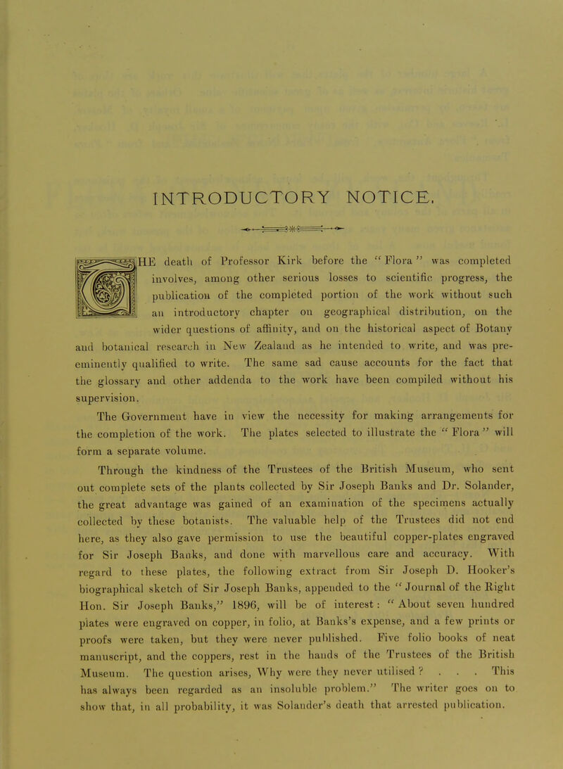 INTRODUCTORY NOTICE. HE death of Professor Kirk before the  Flora was completed involves^ among other serious losses to scientific progress, the publication of the completed portion of the work without such ati introductory chapter on geographical distribution, on the wider questions of affinity, and on the historical aspect of Botany and botanical research in New Zealand as he intended to write, and was pre- eminently qualified to write. The same sad cause accounts for the fact that the glossary and other addenda to the work have been compiled without his supervision. The Government have in view the necessity for making arrangements for the completion of the work. The plates selected to illustrate the  Flora  will form a separate volume. Through the kindness of the Trustees of the British Museum, who sent out complete sets of the plants collected by Sir Joseph Banks and Dr. Solander, the great advantage was gained of an examination of the specimens actually collected by these botanists. The valuable help of the Trustees did not end here, as they also gave permission to use the beautiful copper-plates engraved for Sir Joseph BanJ<s, and done with marvellous care and accuracy. With regard to these plates, the following extract from Sir Joseph D. Hooker's biographical sketch of Sir Joseph Banks, appended to the Journal of the Right Hon. Sir Joseph Banks, 1896, will be of interest:  About seven hundred plates were engraved on copper, in folio, at Banks's expense, and a few prints or proofs were taken, but they were never published. Five folio books of neat manuscript, and the coppers, rest in the hands of the Trustees of the British Museum. The question arises. Why were they never utilised ? . . . This has always been regarded as an insoluble problem. The writer goes on to show that, in all probability, it was Solander's death that arrested publication.