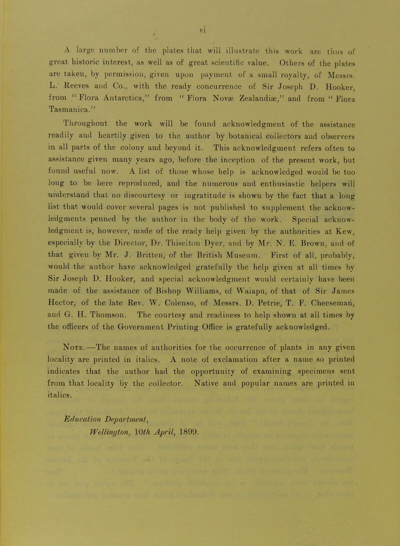 1 VI A large number of the plates that will illustrate this work are thus of great historic interest, as well as of great scientific value. Others of the plates are taken, by permission, given upon payment of a small royalty, of Messrs. L.' Eeeves and Co., with the ready concurrence of Sir Joseph D. Hooker, from Flora Antarctica, from Flora Novae Zealandiae, and from  Flora Tasmanica. Throughout the work will be found acknowledgment of the assistance readily and heartily given to the author by botanical collectors and observers in all parts of the colony and beyond it. This acknowledgment refers often to assistance given many years ago, before the inception of the present work, but foiind useful now. A list of those whose help is acknowledged would be too long to be here reproduced, and the numerous and enthusiastic helpers will understand that no discourtesy or ingratitude is shown by the fact that a long list that would cover several pages is not published to supplement the acknow- ledgments penned, by the author in the body of the work. Special acknow- ledgment is, however, made of the ready help given by the authorities at Kew, especially by the Director, Dr. Thiselton Dyer, and by Mr. N. E. Brown, and of that given by Mr. J. Britten, of the British Museum. First of all, probably, would the author have acknowledged gratefully the help given at all times by Sir Joseph D. Hooker, and special acknowledgment would certainly have been made of the assistance of Bishop Williams, of Waiapu, of that of Sir James Hector, of the late Rev. W. Colenso, of Messrs. D. Petrie, T. F. Cheesemari, and G. H. Thomson. The courtesy and readiness to help shown at all times by the officers of the Government Printing Office is gratefully acknowledged. Note.—The names of authorities for the occurrence of plants in any given locality are printed in italics. A note of exclamation after a name so printed indicates that the author had the opportunity of examining specimens sent from that locality by the collector. Native and popular names are printed in italics. Education Department, Wellington, lOth April, 1899.