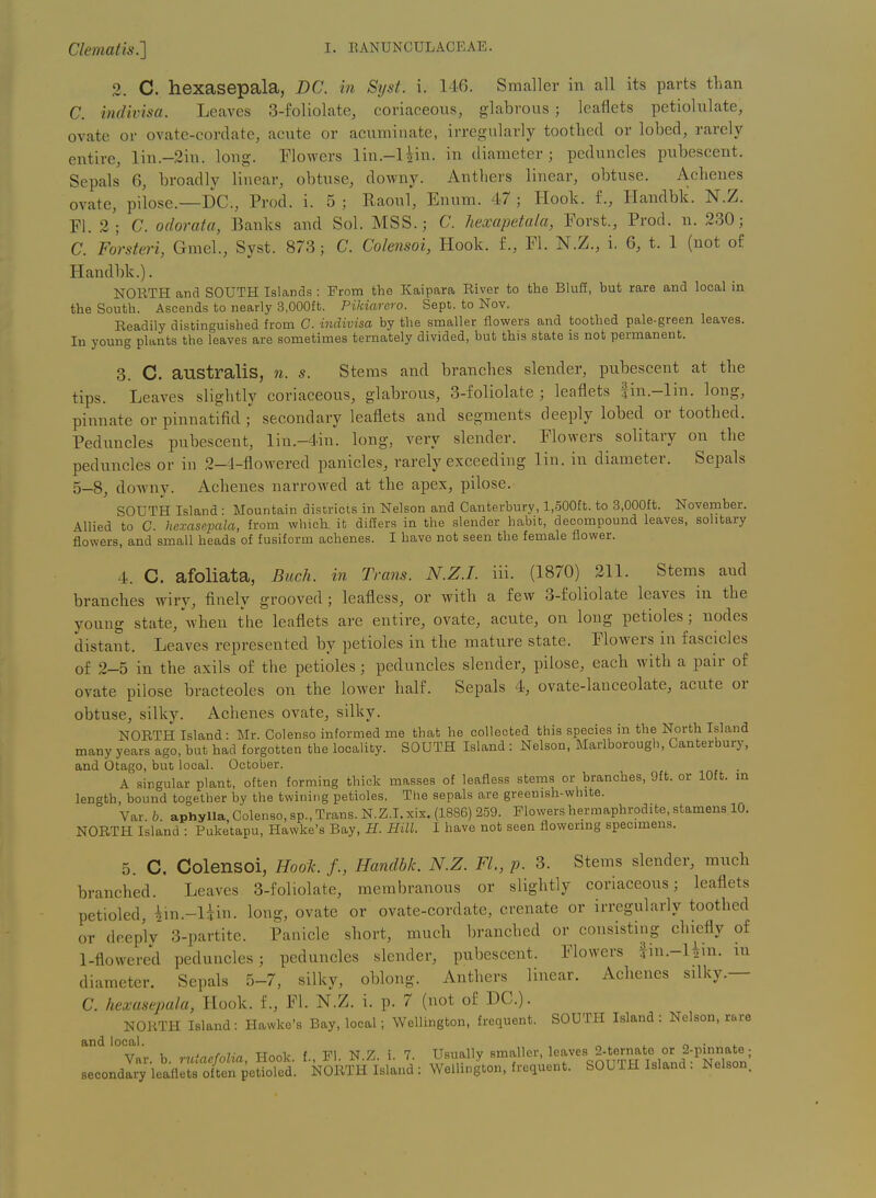 Clematis.'] 3. C. hexasepala, DC. in Syst. i. 146. Smaller in all its parts than C. indivisa. Leaves 3-foliolate, coriaceous, glabrous ; leaflets petiolulate, ovate or ovate-cordate, acute or acuminate, irregularly tootlied or lobed, rarely entire, lin.-2in. long. Flowers lin.-liin. in diameter; peduncles pubescent. Sepals 6, broadly linear, obtuse, downy. Anthers linear, obtuse. Achenes ovate, pilose.—DC, Prod. i. 5 ; Raoul, Enum. 47 ; Hook, f., Handbk. N.Z. Fl. 2; C. odorata, Banks and Sol. MSS.; C. hexapetala, Forst., Prod. n. 230; C. Forsteri, Gmel., Syst. 873; C. Colensoi, Hook, f., Fl. N.Z., i, 6, t. 1 (not of Handbk.). NORTH and SOUTH Islands : From the Kaipara River to the Bluff, but rare and local in the South. Ascends to nearly 3,000ft. Pikiarero. Sept. to Nov. Readily distinguished from C. indivisa by the smaller flowers and toothed pale-green leaves. In young plants the leaves are sometimes ternately divided, but this state is not permanent. 3. C. australiS, n. s. Stems and branches slender, pubescent at the tips. Leaves slightly coriaceous, glabrous, 3-foliolate ; leaflets fin.-lin. long, pinnate or pinnatifid secondary leaflets and segments deeply lobed or toothed. Peduncles pubescent, lin.-4in. long, very slender. Flowers solitary on the peduncles or in 2-4-flowered panicles, rarely exceeding lin. in diameter. Sepals 5-8, downv. Achenes narrowed at the apex, pilose. SOUTH Island : Mountain districts in Nelson and Canterbury, l.oOOft. to 3,000£t. November. Allied to C. hexasepala, from which, ib differs in the slender habit, decompound leaves, solitary flowers, and small heads of fusiform achenes. I have not seen the female flower. 4. C. afoliata, Buck, in Trans. N.Z.I, iii. (1870) 211. Stems and branches wiry, finely grooved; leafless, or with a few 3-foliolate leaves in the young state, when the leaflets are entire, ovate, acute, on long petioles; nodes distant. Leaves represented by petioles in the mature state. Flowers in fascicles of 2-5 in the axils of the petioles; peduncles slender, pilose, each with a pair of ovate pilose bracteoles on the lower half. Sepals 4, ovate-lanceolate, acute or obtuse, silky. Achenes ovate, silky. NORTH Island: Mr. Colenso informed me that he collected this species in the North Island many years ago, but had forgotten the locality. SOUTH Island : Nelson, Marlborough, Canterbury, and Otago, but local. October. A singular plant, often forming thick masses of leafless stems or branches, Oft. or 10ft. m length, bound together by the twining petioles. The sepals are greenish-white. Var. b. aphylla, Colenso, sp.. Trans. N.Z.I, xix. (1886) 259. Flowers hermaphrodite, stamens 10. NORTH Island : Puketapu, Hawke's Bay, H. Hill. I have not seen flowormg specimens. 5. C. Colensoi, Hoo1c. /., Handbk. N.Z. FL, p. 3. Stems slender, much branched. Leaves 3-foliolate, membranous or slightly coriaceous; leaflets petioled, iin.-liin. long, ovate or ovate-cordate, crenate or irregularly toothed or deeply 3-partite. Panicle short, much branched or consisting chiefly of 1-flowered peduncles; peduncles slender, pubescent. Flowers fin.-Uin. m diameter. Sepals 5-7, silky, oblong. Anthers linear. Achenes silky.— C. hexasepala, Hook, f., Fl. N.Z. i. p. 7 (not of DC). NORTH Island: Hawke's Bay, local; Wellington, frequent. SOUTH Island : Nelson, rare and local. , „ ^ . „ • ^ Var. b. rutacfolia, Hook, f., Fl. N.Z. i. 7. Usually smaller, 1^^' ^-^f^I^fXnd ^^^^^^^^ secondary leaflets often petioled. NORTH Island : Wellington, frequent. SOUTH Island . Nelson.