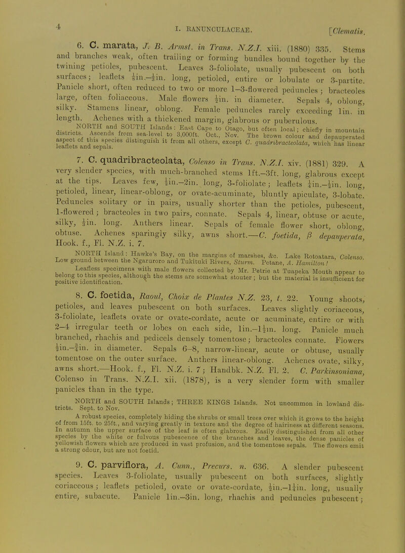 I 4 I. EANUNCULACEAE. [Clematis. 6. C. marata, J. B. Armst. in Trans. N.Z.I, xiii. (1880) 335. Stems and brandies weak, often trailing or forming bundles bound together by the twining petioles, pubescent. Leaves 3-foliolate, usually pubescent on both surfaces; leaflets iin.-^in. long, petioled, entire or lobulate or 3-partite. Panicle short, often reduced to two or more 1-3-flowered peduncles ; bracteoles large, often foliaceous. Male flowers iin. in diameter. Sepals 4, oblong, silky. Stamens linear, oblong. Female peduncles rarely exceeding lin, in length. Achenes with a thickened margin, glabrous or puberulous ^ieH- S^^A™ «1°<5 SOUTH Islands: East Cape to Otago, but often local; chiefly in mountain districts^ Ascends from sea-level to 3,000ft. Oct., Nov. The brown colour and depauperated aspec of this species distmguish it from all others, except C. guadrihracteolata, which has linear l6&li6tS cinCl SGPtllS. r. C. quadribracteolata, Colenso in Trans. N.Z.I, xiv. (1881) 329. A very slender species, with much-branched stems lft.-3ft. long, glabrous except at the tips. Leaves few, iin.-2in. long, 3-foliolate; leaflets iin.-^in. long, petioled, linear, linear-oblong, or ovate-acuminate, bluntly apiculate, 3-lobate! Peduncles solitary or in pairs, usually shorter than the petioles, pubescent, 1- flowered ; bracteoles in two pairs, connate. Sepals 4, linear, obtuse or acute' silky, iin. long. Anthers linear. Sepals of female flower short, oblong^ obtuse. Achenes sparingly silky, awns short.—C. foetida, P depauperata Hook, f., Fl. N.Z. i. 7. > r F , NORTH Island : Hawke's Bay, on the margins of marshes, &c. Lake Rotoatara, Colenso Low ground between the Ngaruroro and Tukituki Rivers, Sturm. Petane, A. Hamilton! Leafless specimens with male flowers collected by Mr. Petrie at Tuapeka Mouth appear to belong to this species, although the stems are somewhat stouter ; but the material is insufficient for positive identification. . ox^u 8. C. foetida, Raoul, Choix de Plantes N.Z. 23, t. 22. Young shoots, petioles, and leaves pubescent on both surfaces. Leaves slightly coriaceous, 3-foliolate, leaflets ovate or ovate-cordate, acute or acuminate, entire or with 2- 4 irregular teeth or lobes on each side, lin.-lim. long. Panicle much branched, rhachis and pedicels densely tomentose; bracteoles connate. Flowers 2in.-4in. in diameter. Sepals 6-8, narrow-linear, acute or obtuse, usually tomentose on the outer surface. Anthers linear-oblong. Achenes ovate, silkv, awns short.—Hook, f., Fl. N.Z. i. 7; Handbk. N.Z. Fl. 2. C. Parkinsoniana, Colenso in Trans. N.Z.I, xii. (1878), is a very slender form with smaller panicles than in the type. _ NORTH and SOUTH Islands; THREE KINGS Islands. Not uncommon in lowland dis- tricts. Sept. to Nov. A robust species, completely hiding the shrubs or small trees over which it grows to the height of from 15ft. to 2.5ft., and varying greatly in texture and the degree of hairiness at difTerent seasons In autumn the upper surface of the leaf is often glabrous. Easily distinguished from all other species by the white or fulvous pubescence of the branches and leaves, the dense panicles of yellowish flowers which are produced in vast profusion, and the tomentose sepals. The flowers emit a strong odour, but are not foetid. 9. C. parviflora, A. Cunn., Precurs. n. 636. A slender pubescent species. Leaves 3-foliolate, usually pubescent on both surfaces, slightly coriaceous; leaflets petioled, ovate or ovate-cordate, iin.-Uin. long, usually entire, subacute. Panicle lin.-3in. long, rhachis and peduncles pubescent;