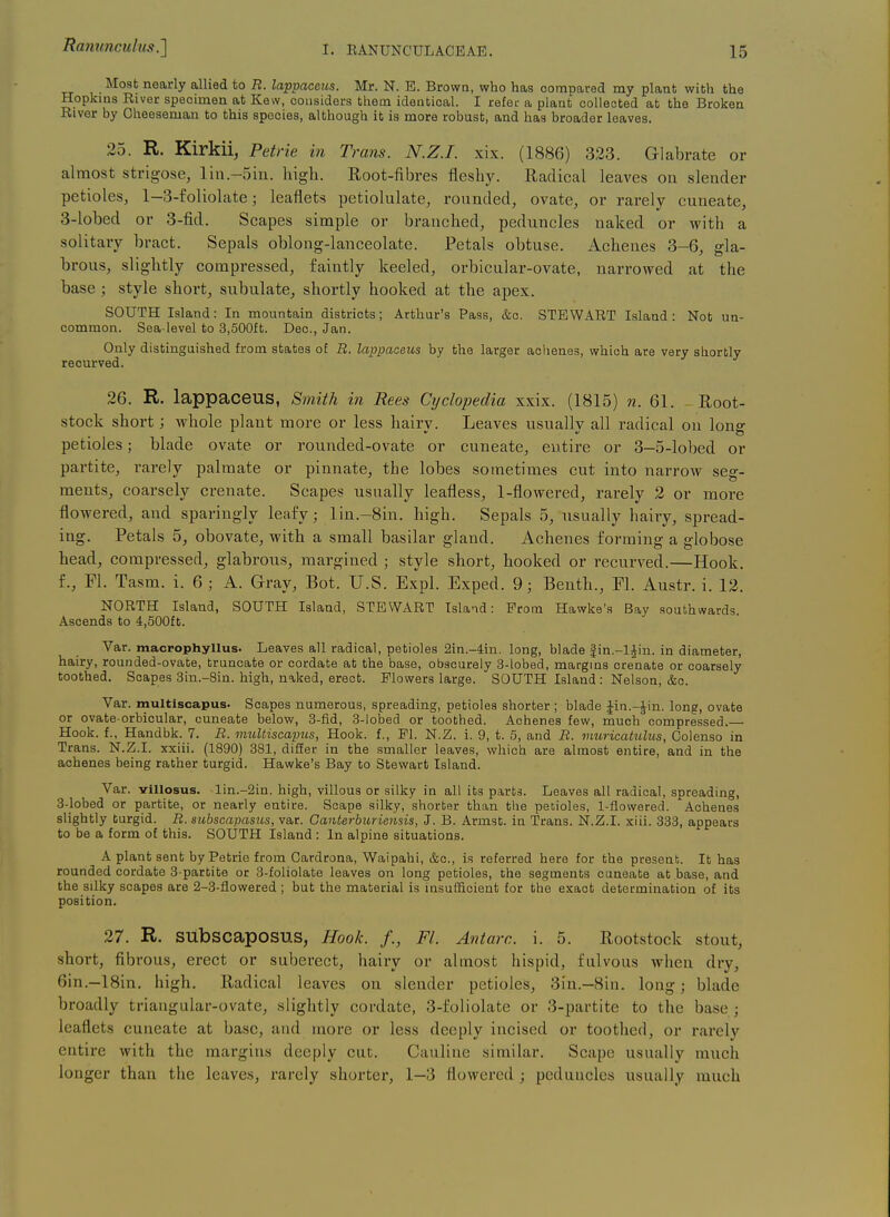 Mosb nearly allied to R. lappaceus. Mr. N. E. Brown, who has compared my plant with the Hopkins River specimen at Kew, considers tliem identical. I refer a plant collected at the Broken River by Oheeseman to this species, although ib is more robust, and has broader leaves. 25. R. Kirkii, Petrie in Trans. N.Z.I, xix. (1886) 323. Glabrate or almost strigose, lin.-5in. liigli. Root-fibres fleshy. Radical leaves on slender petioles, l-3-£oliolate; leaflets petiolulate, rounded, ovate, or rarely cuueate, 3-lobed or 3-fid. Scapes simple or branched, peduncles naked or with a solitary bract. Sepals oblong-lanceolate. Petals obtuse. Achenes 3-6, gla- brous, slightly compressed, faintly keeled, orbicular-ovate, narrowed at the base ; style shorty subulate, shortly hooked at the apex. SOUTH Island: In mountain districts; Arthur's Pass, &c. STEWART Island: Not un- common. Sea-level to 3,500ft. Dec, Jan. Only distinguished from states of B. lappaceus by the larger achenes, which are very shorbly recurved. 26. R. lappaceus, Sinith in Rees Cyclopedia xxix. (1815) n. 61. Root- stock short; whole plant more or less hairy. Leaves usually all radical on long petioles; blade ovate or rounded-ovate or cuneate, entire or 3-5-lobed or partite, i-arely palmate or pinnate, the lobes sometimes cut into narrow seg- ments, coarsely crenate. Scapes usually leafless, 1-flowered, rarely 2 or more flowered, and sparingly leafy; lin.-8in. high. Sepals 5, visually hairy, spread- ing. Petals 5, obovate, with a small basilar gland. Achenes forming a globose head, compressed, glabrous, margined ; style short, hooked or recurved.—Hook, f., Fl. Tasm. i. 6 ; A. Gray, Bot. U.S. Expl. Exped. 9; Benth., Fl. Austr. i. 12. NORTH Island, SOUTH Island, STEWART Island: Prom Hawke's Bay southwards. Ascends to 4,500fb. Var. macrophyUus. Leaves all radical, pebioles Sin.-din. long, blade |in.-l^in. in diameter, hairy, rounded-ovabe, bruncabe or cordate ab bhe base, obscurely 3-lobed, margins crenabe or coarsely boobhed. Scapes 3in.-8in. high, naked, erecb. Flowers large. SOUTH Island : Nelson, &c. Var. multiscapus. Scapes numerous, spreading, petioles shorber ; blade |in.-Jin. long, ovate or ovabe-orbicular, cuneabe below, 3-fid, 3-lobed or toothed. Achenes few, much compressed.— Hook, f., Handbk. 7. B. multiscapus, Hook, f., PI. N.Z. i. 9, b. 5, and B. muricattilus, Colenso in Trans. N.Z.I, xxiii. (1890) 381, differ in bhe smaller leaves, which are almosb enbire, and in bhe achenes being rather turgid. Hawke's Bay to Stewart Island. Var. villosus. lin.-2in. high, villous or silky in all ibs parts. Leaves all radical, spreading, 8-_lobed or partibe, or nearly enbire. Scape silky, shorter than bhe petioles, 1-flowered. Achenes slighbly burgid. B. subscapasios, var. Canterburiensis, J. B. Armsb. in Trans. N.Z.I, xiii. 838, appears bo be a form of bhis. SOUTH Island : In alpine sibuabions. A plant sent by Petrie from Cardrona, Waipahi, &c., is referred here for the present. It has rounded cordate 3-parbite or 3-foliolate leaves on long petioles, the segments cuneabe ab base, and bhe silky scapes are 2-3-flowered ; bub the material is insufficient for the exact determination of its position. 27. R. SUbscaposus, Hook. /., Fl. Antarc. i. 5. Rootstock stout, short, fibrous, erect or suberect, hairy or almost hispid, fulvous when dry, 6in.-18in. high. Radical leaves on slender petioles, 3in.-8in. long; blade broadly triangular-ovate, slightly cordate, 3-foliolate or 3-partite to the base ; leaflets cuneate at base, and more or less deeply incised or toothed, or rarely entire with the margins deeply cut. Cauliue similar. Scape usually much longer than the leaves, rarely shorter, 1—3 flowered ; peduncles usually much