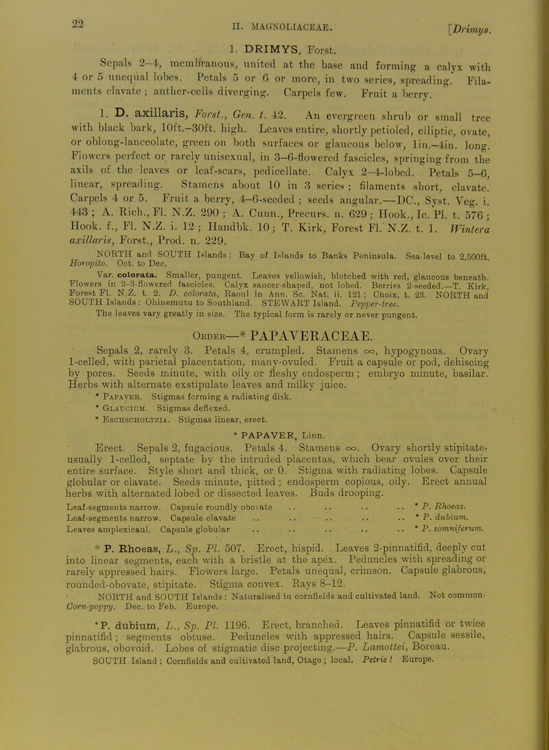 [Drimys. 1. DRIMYS, Forst. Sepals 2—4, membTanous, united at the base and forming a calyx with. 4 or 5 unequal lobes. Petals 5 or 6 or more, in two series, spreading. Fila- ments clavate ; anther-cells diverging. Carpels few. Fruit a berry. 1. D. axillaris, Forst., Gen. t. 42. An evergreen shrub or small tree with black bark, 10ft.-30ft. high. Leaves entire, shortly petioled, elliptic, ovate, or oblong-lanceolate, green on both surfaces or glaucous below, lin.-4in. long. Flowers perfect or rarely unisexual, in 3-6-flowered fascicles, springing from the axils of the leaves or leaf-scars, pedicellate. Calyx 2-4-lobed. Petals 5-6, linear, spreading. Stamens about 10 in 3 series ; filaments short, clavate. Carpels 4 or 5. Fruit a berry, 4-6-seeded ; seeds angular.—DC, Syst. Veg. i. 443 ; A. Rich., Fl. N.Z. 290 ; A. Cunn., Precurs. n. 629; Hook., Ic. PI. t. 576; Hook, f., Fl. N.Z. i. 12 ; Handbk. 10; T. Kirk, Forest Fl. N.Z. t. 1. Winter'a axillaris, Forst., Prod. n. 229. NORTH and SOUTH Islands : Bay of Islands to Banks Peninsula. Sea-level to 2,500ft. Horopito. Oct. to Dec. Var. colorata. Smaller, pungent. Leaves yellowish, blotched with red, glaucous beneath. Flowers in 2-3-flowerecl fascicles. Calyx saucer-shaped, not lobed. Berries 2-seeded.—T. Kirk, Forest Fl. N.Z. t. 2. D. colorata, Raoul in Ann. Sc. Nat. ii. 121 ; Ghoix, t. 23. NORTH and SOUTH Islands : Ohinemutu to Southland. STEWART Island. Pepper-tree. The leaves vary greatly in size. The typical form is rarely or never pungent. Order—* PAPAVERAOEAE. Sepals 2, rarely 3. Petals 4, crumpled. Stamens oo, hypogynous. Ovary 1-celled, with parietal placentation, many-ovuled. Fruit a capsule or pod, dehiscing by pores. Seeds minute, with oily or fleshy endosperm ; embryo minute, basilar. Herbs with alternate exstipulate leaves and milky juice. * Papaveb. Stigmas forming a radiating disk. * Glauciom. Stigmas deflexed. * EscHSCHOLTZiA. Stigmas linear, erect. * PAPAVER, Linn. Erect. Sepals 2, fugacious. Petals 4. Stamens oo. Ovary shortly stipitate. usually 1-celled, septate by the intruded placentas, which bear ovules over their entire surface. Style short and thick, or 0. Stigma with radiating lobes. Capsule globular or clavate. Seeds minute, pitted ; endosperm copious, oily. Erect annual herbs with alternated lobed or dissected leaves. Buds drooping. Leaf-segments narrow. Capsule roundly obovate .. .. .. .. * P. Rhoeas. Leaf-segments narrow. Capsule clavate .. .. .. .. .. * P. dtibium. Leaves amplexicaul. Capsule globular .. .. .. .. .. * P. somniferum. * P. Rhoeas, L., Sp. PI. 507. Erect, hispid. Leaves 2-pinnatifid, deeply cut into linear segments, each with a bristle at the apex. Peduncles with spreading or rarely appressed hairs. Flowers large. Petals unequal, crimson. Capsule glabrous, rounded-obovate, stipitate. Stigiaia convex. Bays 8-12. NORTH and SOUTH Islands : Naturalised in cornfields and cultivated land. Not common- Corn-poppy. Deo. to Feb. Europe. *P, dubium, L., Sp. PI. 1196. Erect, branched. Leaves pinnatifid or twice pinnatifid; segments obtuse. Peduncles with appressed hairs. Capsule sessile, glabrous, obovoid. Lobes of stigmatic disc projecting.—P. Lamottei, Boreau. SOUTH Island ; Cornfields and cultivated land, Otago ; local. Petrie I Europe.