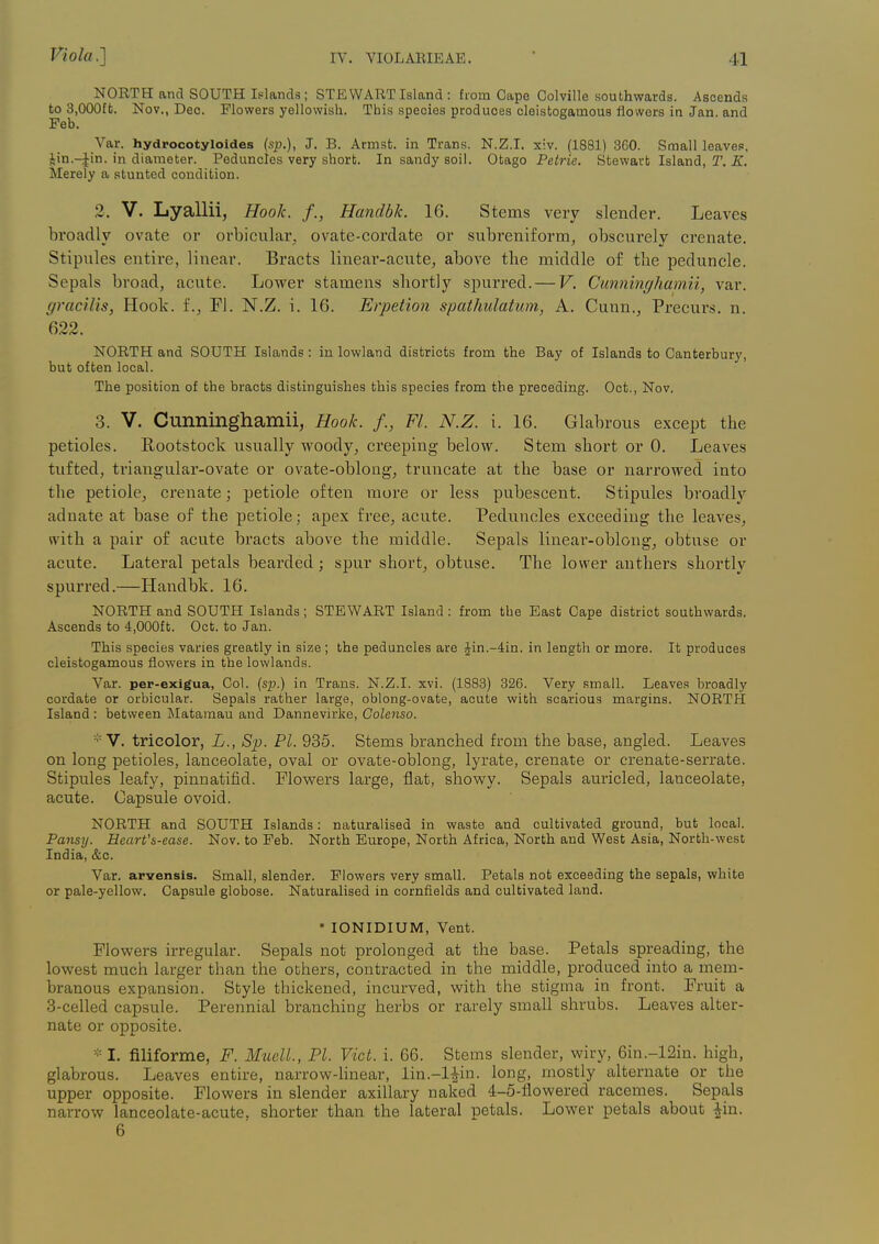 NORTH and SOUTH Islands; STEWART Island : from Cape Colville southwards. Ascends to 3,000ffc. Nov., Deo. Flowers yellowish. This species produces cleistogamous flowers in Jan. and Feb. Var. hydrocotyloides (sp.), J. B. Armst. in Trans. N.Z.I, xiv. (1881) 360. Small leaves, Jin.-Jin. in diameter. Peduncles very short. In sandy soil. Otago Petrie. Stewart Island, T, K. Merely a stunted condition. 2. V. Lyallii, Hook, f., Handbk. 16. Stems very slender. Leaves broadly ovate or orbicular, ovate-cordate or subreniform, obscurely crenate. Stipules entire, linear. Bracts linear-acute, above the middle of the peduncle. Sepals broad, acute. Lower stamens shortly spurred. — V. Cunninghamii, var. gracilis, Hoolc. f., Fl. N.Z. i. 16. Erpetion spathulatum, A. Cunn., Precurs. n. 622. NORTH and SOUTH Islands : in lowland districts from the Bay of Islands to Canterbury, but often local. The position of the bracts distinguishes this species from the preceding. Oct., Nov. 3. V. Cunninghamii, Hook. /., Fl. N.Z. i. 16. Glabrous except the petioles. Rootstock usually woody, creeping below. Stem short or 0. Leaves tufted, triangular-ovate or ovate-oblong, truncate at the base or narrowed into the petiole, crenate; petiole often more or less pubescent. Stipules broadly adnate at base of the petiole; apex free, acute. Peduncles exceeding the leaves, with a pair of acute bracts above the middle. Sepals linear-oblong, obtuse or acute. Lateral petals bearded; spur short, obtuse. The lower anthers shortly spuri'ed.—Handbk. 16. NORTH and SOUTH Islands; STEWART Island : from the East Cape district southwards. Ascends to 4,000ft. Oct. to Jan. This species varies greatly in size ; the peduncles are Jin.-4in. in length or more. It produces cleistogamous flowers in the lowlands. Var. per-exigua, Col. (sp.) in Trans. N.Z.I, xvi. (1883) 326. Very small. Leaves broadly cordate or orbicular. Sepals rather large, oblong-ovate, acute with scarious margins. NORTH Island : between Matamau and Dannevirke, Golenso. ■'■v. tricolor, L., Sp. PI. 935. Stems branched from the base, angled. Leaves on long petioles, lanceolate, oval or ovate-oblong, lyrate, crenate or crenate-serrate. Stipules leafy, pinnatifid. Flowers large, flat, showy. Sepals auricled, lanceolate, acute. Capsule ovoid. NORTH and SOUTH Islands: naturalised in waste and cultivated ground, but local. Pansy. Heart'&-ease. Nov. to Feb. North Europe, North Africa, North and West Asia, North-west India, &c. Var. arvensis. Small, slender. Flowers very small. Petals not exceeding the sepals, white or pale-yellow. Capsule globose. Naturalised in cornfields and cultivated land. * lONIDIUM, Vent. Flowers irregular. Sepals not prolonged at the base. Petals spreading, the lowest much larger than the oDhers, contracted in the middle, produced into a mem- branous expansion. Style thickened, incurved, with the stigma in front. Fruit a 3-celled capsule. Perennial branching herbs or rarely small shrubs. Leaves alter- nate or opposite. - I. filiforme, F. Muell., PI. Vict. i. 66. Stems slender, wiry, 6in.-12in. high, glabrous. Leaves entire, narrow-Hnear, lin.-Hin. long, mostly alternate or the upper opposite. Flowers in slender axillary naked 4:-5-flowered racemes. Sepals narrow lanceolate-acute, shorter than the lateral petals. Lower petals about ^in. 6