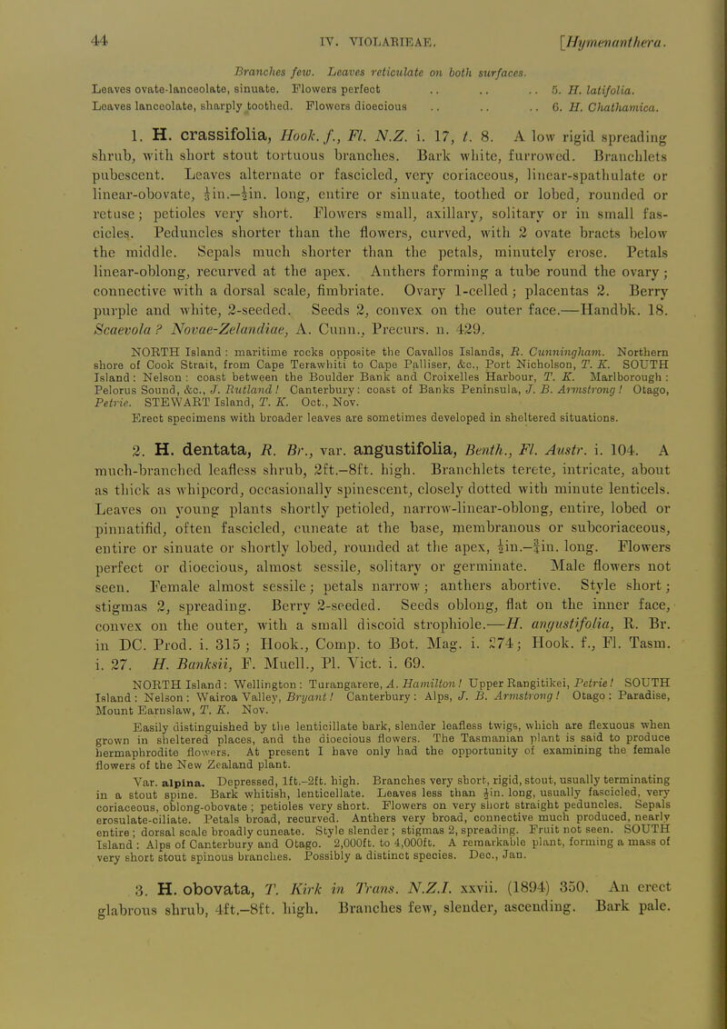 Branches Jew. Leaves reticulate on both surfaces. Leaves ovate-lanceolate, sinuate. Flowers perfect .. .. .. 5. H. latifolia. Loaves lanceolate, sharply toothed. Flowers dioecious .. .. .. 6. if. Cliathajiiica. 1. H. craSSifolia, Hook.f., Fl. N.Z. i. 17, /. 8. A low rigid spreading shrub, with short stout tortuous branches. Bark white, furrowed. Branchlets pubescent. Leaves alternate or fascicled, very coriaceous, linear-spathulate or linear-obovate, ^in.—^in. long, entire or sinuate, toothed or lobed, rounded or retuse; petioles very short. Flowers small, axillary, solitary or in small fas- cicles. Peduncles shorter than the flowers, curved, with 2 ovate bracts below the middle. Sepals much shorter than the petals, minutely erose. Petals linear-oblong, recurved at the apex. Anthers forming a tube round the ovary; connective with a dorsal scale, fimbriate. Ovary 1-celled; placentas 2. Berry purple and white, 2-seeded. Seeds 2, convex on the outer face.—Handbk. 18. Scaevola ? Novae-Zelandiae, A. Cunn., Precurs. n. 429. NORTH Island : maritime rocks opposite the Cavallos Islands, R. Cunningham. Northern shore of Cook Strait, from Cape Terawhiti to Cape Palliser, &c., Port Nicholson, T. K. SOUTH Island : Nelson : coast between the Boulder Bank and Croixelles Harbour, T. E. Marlborough : Pelorus Sound, &c., /. Rutland! Canterbury: coast of Banks Peninsula, J. B. Armstrong! Otago, Petrie. STEWART Island, T. K. Oct., Nov. Erect specimens with broader leaves are sometimes developed in sheltered situations. 2. H. dentata, R. Br., var. angustifolia, Benth., Fl. Austr. i. 104. A much-branched leafless shrub, 2ft.-8ft. high. Branchlets terete, intricate, about as thick as whipcord, occasionally spinescent, closely dotted with minute lenticels. Leaves on young plants shortly petioled, narrow-linear-oblong, entire, lobed or pinnatifid, often fascicled, cuneate at the base, membranous or subcoriaceous, entire or sinuate or shortly lobed, rounded at the apex, iin.-|in. long. Flowers perfect or dioecious, almost sessile, solitary or germinate. Male flowers not seen. Female almost sessile; petals narrow; anthers abortive. Style short; stigmas 2, spreading. Berry 2-seeded. Seeds oblong, flat on the inner face, convex on the outer, with a small discoid strophiole.—H. angustifolia, R. Br. in DC. Prod. i. 315 ; Hook., Comp. to Bot. Mag. i. £74; Hook, f., Fl. Tasm. i. 27. H. Banksii, F. Muell., PI. Vict. i. 69. NORTH Island: Wellington: Tm&ng&rere, A. Hamilton! Upper Rangitikei, Pcim.' SOUTH Island: Nelson: Wairoa Valley, Brj/a^ii.' Canterbury: Alps, J. B. Armstrong! Otago: Paradise, Mount Earnslaw, T. K. Nov. Easily distinguished by the lenticillate bark, slender leafless twigs, which are flexuous when grown in sheltered places, and the dioecious flowers. The Tasmanian plant is said to produce hermaphrodite flowers. At present I have only had the opportunity of examining the female flowers of the New Zealand plant. Var. alpina. Depressed, If t.-2f t. high. Branches very sbort, rigid, stout, usually terminating in a stout spine. Bark whitish, lenticellate. Leaves less than iin. long, usually fascicled, very coriaceous, oblong-obovate ; petioles very short. Flowers on very short straight peduncles. Sepals erosulate-ciliate. Petals broad, recurved. Anthers very broad, connective much produced, nearly entire ; dorsal scale broadly cuneate. Style slender ; stigmas 2, spreading. Fruit not seen. SOUTH Island : Alps of Canterbury and Otago. 2,000ft. to 4,000ft. A remarkable plant, forming a mass of very short stout spinous branches. Possibly a distinct species. Dec, Jan. 3. H. obovata, T. Kirk in I'l-ans. N.Z.I, xxvii. (1894) 350. An erect glabrous shrub, 4ft.-8ft. high. Branches few, slender, ascending. Bark pale.