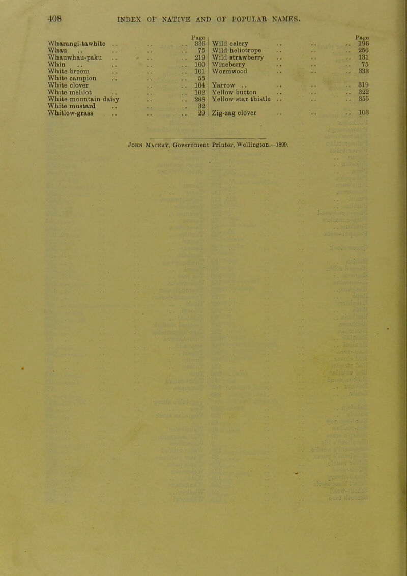 Page Wharangi-tawhito .. .. .. 336 Whau .. .. ..75 Whauwhau-paku .. .. .. 219 Whin .. .. .. ..100 White broom .. 101 White campion .. .. .. 55 White clover .. .. 104 White melilot .. .. .. 102 White mountain daisy .. .. 288 White mustard .. .. .82 Whitlow-grass .. .. .. 29 Page Wild celery .. .. .. 196 Wild heliotrope .. .. 256 Wild strawberry .. 1.31 Wineberry .. .. .. 75 Wormwood .. .. .. 333 Yarrow .. •. • • •. 319 Yellow button .. .. .. 322 Yellow star thistle .. .. .. 355 Zig-zag clover .. .. .. 103 John Mackat, Government Printer, Wellington.—1899.