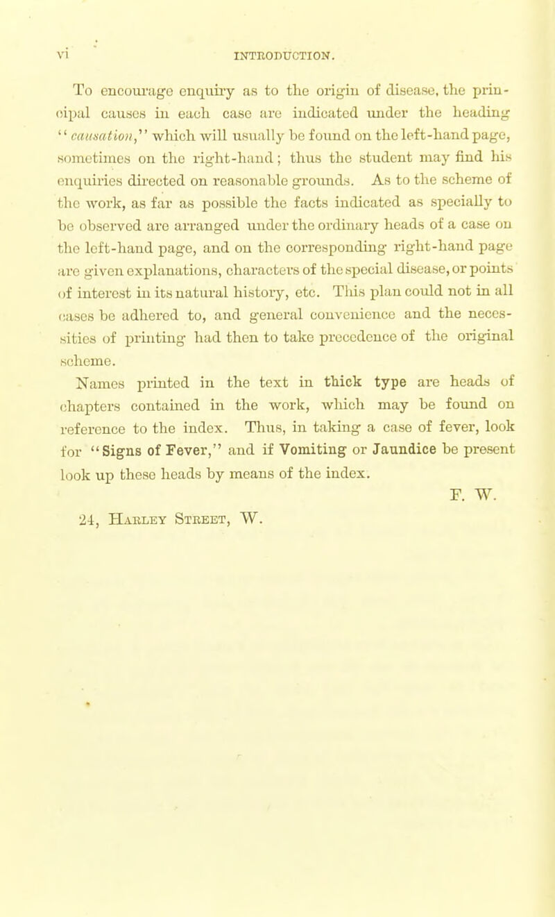 To encoui'age enquiry as to the origiu of disease, the prin- oipal causes iu each case are iudioated imder the heading  causatio)!,' which will usually be found on the left-hand page, sometimes on the right-hand; thus the student may find his enquiries dii-ected on reasonable grounds. As to the scheme of the work, as far as possible the facts indicated as specially to be observed are arranged under the ordinary heads of a case on the left-hand page, and on the corresponding right-hand page arc given explanations, characters of the special disease, or points of interest in its natural history, etc. TMs plan could not in all (iases be adhered to, and general convenience and the neces- sities of j)rinting had then to take precedence of the original scheme. Names printed in the text in thick type are heads of chapters contained in the work, wliich may be found on reference to the index. Thus, in taking a case of fever, look for Signs of Fever, and if Vomiting or Jaundice be present look up these heads by means of the index. r. w. 2-1, Haeley Street, W.