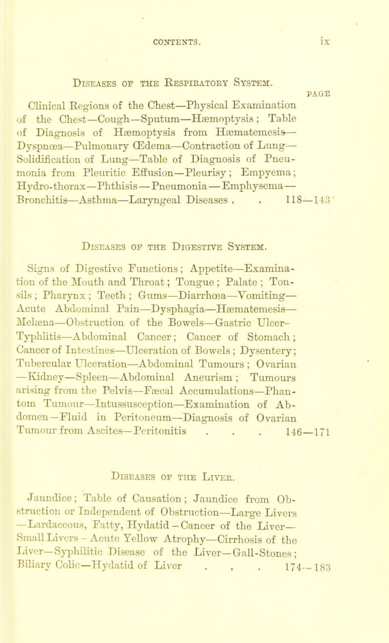 Diseases of the Eespieatoey System. PAGE Clinical Regions of the Chest—Physical Examination of the Chest—Coug-h—Sputum—Heemoptysis ; Table of Diagnosis of Haemoptysis from Hsematemesis— DysiDncea—Pulmonary CEdema—Contraction of Lung— SoUdification of Limg—Table of Diagnosis of Pneu- monia from Pleiu-itic Effusion—Pleurisy; Empyema; Hydro- thorax—Phthisis—Pneumonia—Emphysema — Bi'onchitis—Asthma—Laryngeal Diseases , . IIS—143' Diseases op the Digestive System. Signs of Digestive Functions; Appetite—Examina- tion of the Mouth and Throat; Tongue ; Palate ; Ton- sils ; Pharynx ; Teeth ; Gums—Diarrhoea—Vomiting— Acute Abdominal Pain—Dysphagia—Hsematemesis— Mekena—Obstruction of the Bowels—Gastric Ulcer- Typlihtis—Abdominal Cancer; Cancer of Stomach; Cancer of Intestines—Ulceration of Bowels; Dysentery; Tubercular laceration—-Abdominal Tumom-s ; Ovarian —I\j.dney—Spleen—Abdominal Anemism ; Tumours arising from the Pelvis—Fjecal Accumulations—Phan- tom Tumour—Intussusception—Examination of Ab- domen—Fluid in Peritoneum—Diagnosis of Ovarian Tumour from Ascites—Peritonitis . . . 146—171 Diseases of the Livee. Jaundice; Table of Causation ; Jaundice from Ob- struction or Independent of Obstruction—Large Livers —Lardaceous, Fatty, Hydatid-Cancer of the Liver— Small Livers - Acute YeUow Atrophy—Cii-rhosis of the Liver—Syijliilitic Disease of the Liver—Gail-Stones ; Biliary CoUc—Hydatid of Liver . , . 174—183