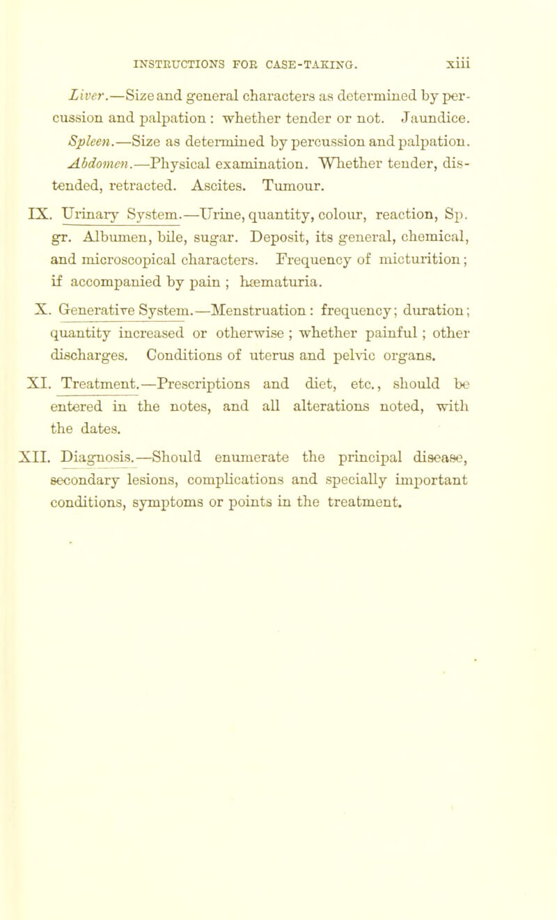 Liver.—Size and general characters aa determined by per- cussion and jjalpation : whether tender or not. Jaundice. Spleen.—Size as determined by percussion and palpation. Abdomen.—Physical examination. Whether tender, dis- tended, retracted. Ascites. Tumour. IX. UiTiiary Sy.stem.—Urine, quantity, colour, reaction, Sp. gT. Albumen, bUe, sugar. Deposit, its general, chemical, and microscopical characters. Frequency of micturition; if accompanied by pain ; luematuria. X. GeneratiTe Sy.stem.—Menstruation: frequency; duration; quantity increased or otherwise ; whether painful; other discharges. Conditions of uterus and pelvic organs. XI. Treatment.—Prescriptions and diet, etc., should be entered in the notes, and aU alterations noted, with the dates. XII. Diagnosis.—Should enumerate the principal disea*;, secondary lesions, complications and specially important conditions, symptoms or points in the treatment.