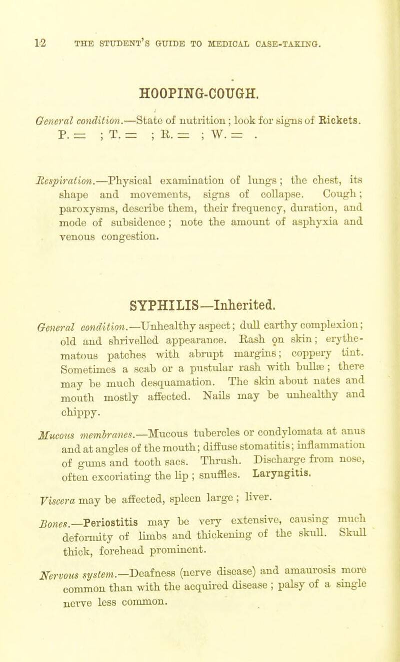 HOOPING-COUGH. General condition.—State of nutrition; look for signs of Bickets. P. ; T. = ; E. zr: ; W. = . Respiration.—Physical examination of lungs; the chest, its shape and movements, signs of collapse. Cough; paroxysms, describe them, their frequency, duration, and mode of subsidence ; note the amount of asphyxia and Tsnous congestion. SYPHILIS—Inherited. General coM(fi<io«.—Unhealthy aspect; dull earthy complexion; old and shrivelled appearance. Rash on skin; eiythe- matous patches with abiupt margins; coppeiy tint. Sometimes a scab or a pustular rash with bullte; there may be much desquamation. The sHn about nates and mouth mostly affected. NaUs may be unhealthy and chippy. Mucous membranes.—T&aaoviB tubercles or condylomata at anus and at angles of the mouth; diffuse stomatitis; inflammation of gums and tooth sacs. Thrush. Discharge from nose, often excoriating the Hp ; snuffles. Laryngitis. Viscera may be affected, spleen large ; liver. J?o»es.—Periostitis may be veiy extensive, causing much deformity of limbs and thickening of the skiiU. Skull thick, forehead prominent. Nervous system.—DesLfnesa (nerve disease) and amaui-osis more common than with the acquii-ed disease ; palsy of a single nerve less common.