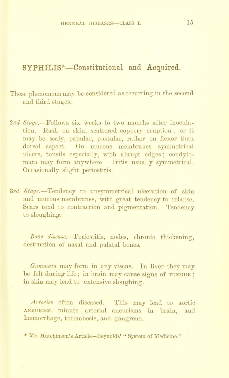 SYPHILIS*—Constitutional and Acquired. These phenomena may be considered as occun-ing in the second and thii'd stages. 2/ul Stage.—Follows six weeks to two months after inocuhx- tion. Rash on sldn, scattered coppery eruption ; or it may be scaly, papular, pustular, rather on flexor than dorsal aspect. On mucous membranes symmetrical ulcers, tonsils especially, with abrupt edges; condylo- mata may foim anywhere. Iritis usually symmetrical. Occasionally slight periostitis. Zrcl Staffc.—Tendency to imsymmetrical rdceration of skin and mucous membranes, with great tendency to relapse. Scars tend to contraction and pigmentation. Tendency to sloughing. Bmie disease.—Perio.stitis, nodes, chronic thickening, destruction of nasal and palatal bones. Oummata may form in any viscus. In liver they may be felt diuing life ; in brain may cause signs of tumoub ; in skin may lead to extensive sloughing. Arteries often diseased. This may lead to aortic ANETXRisM, minute arterial aneurisms in brain, and hsemoiThagc, thrombosis, and gangrene. • ilr. Hutchinson's Article—Reynolds'  System of Medicine.