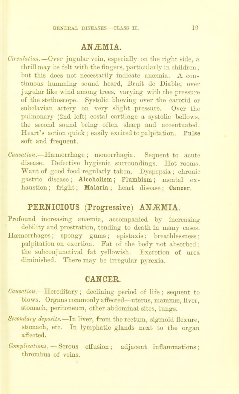 ANAEMIA. Circulalion.—Over jugiilar vein, especially on the right side, a. thi-ill may be felt -with the fingers, particularly in chilch'en; but this does not necessarily indicate auteinia. A con- tiuuous hiunming sound heard, Bruit de Diablo, over jugular like wind among trees, varying with the pressure of the stethoscope. Systolic blowing over the carotid or subcla^dau artery on very slight pressure. Over the pulmonary (2nd left) costal cartilage a systolic beUows, the second sound beiag often shai-p and accentuated. Heart's action quick; easily excited to palpitation. Pulse soft and frequent. Causation.—Hsemorrhage ; menon-hagia. Sequent to acute disease. Defective hygienic sm-roundings. Hot rooms. Want of good food regularly taken. Dyspepsia ; chronic gastric disease; Alcoholism; Plumbism; mental ex- haustion ; fright; Malaria; heart disease; Cancer. PERNICIOUS (Progressive) ANEMIA. Profoxrad increasing anaemia, accompanied by increasing debOity and prostration, tending to death in many cases. Hsemon-hages; spongy gums; epistaxis; breathlessness; palpitation on exertion. Fat of the body not absorbed: the subconjimctival fat yeUoAvish. Excretion of m'ea diminished. There may be irregular pyrexia. CANCER. C«!(S(T;iow.—Hereditary; declining period of life ; sequent to blows. Organs commonly affected—uterus, mammse, liver, stomach, peritoneum, other abdominal sites, lungs. Secondary deposits.—In liver, from the rectum, sigmoid flexure, stomach, etc. In lymphatic glands next to the organ affected. Complications.—Serous effusion; adjacent inflammations; thrombus of veins.