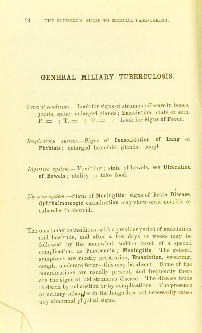 GENERAL MILIARY TUBERCULOSIS. General condition.—Look for signs of strumous disease in bones, joints, spine; enlarged glands; Emaciation; state of skin. P. =: ; T. = ; R. = . Look for Signs of Fever. Respiratory system.—Signs of Consolidation of Lung or Phthisis; enlarged bronchial glands; cough. Digestive system.—Yomitmg; state of bowels, see Ulceration of Bowels; ability to take food. Nervous system.—Signs of Meningitis; signs of Brain Disease. Ophthalmoscopic examination may show optic neuritis or tubercles in choroid. The. onset may be insidious, with a previous period of emaciation and lassitude, and after a few days or weeks may be followed by the somewhat sudden onset of a special complication, as Pneumonia ; Meningitis. The general symptoms are mostly prostration, Emaciation, sweating, cough, moderate fever—tliis may be absent. Some of the complications are usually present, and frequently there are the signs of old strumous disease. The disease tends to death by exhaustion or by complications. The presence of miliary tuberj^les in the lungs does not necessaiily cause any abnormal physical signs.