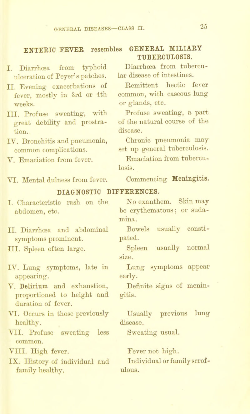 ENTERIC FEVER resembles GENERAL MILIARY TUBERCULOSIS. Dian-hcea from tubercu- lar disease of intestines. Remittent hectic fever common, with caseous lung or glands, etc. Profuse sweating, a part of the natural coui-se of the disease. Chi-onic pneumonia may- set up general tuberculosis. Emaciation from tubercu- losis. VI. Mental dulness from fever. Commencing Meningitis. DIAGNOSTIC DIFFERENCES. I. DiaiThoea from tjijhoid ulceration of Peyer's patches. II. Evening exacerbations of fever, mostly in 3rd or 4th weeks. III. Profuse sweating, with great debUity and prostra- tion. IV. Bronchitis and pneiimonia, common complications. V. Emaciation from fever. I. Characteristic rash on the abdomen, etc. II. Diarrhoea and abdominal symptoms prominent. III. Spleen often large. IV. Lung symptoms, late in appearing. V. Delirium and exhaustion, proportioned to height and duration of fever. VI. Occurs in those previously healthy. YJl. Profuse sweating less common. VIII. High fever. IX. Plistory of individual and family healthy. No exanthem. Skin may be erythematous ; or suda- mina. Bowels usually consti- pated. Spleen usually normal size. Limg symptoms appear eai'ly. Definite signs of menin- gitis. Usually previous lung disease. Sweating usual. Fever not liigh. Individual or family scrof- ulous.