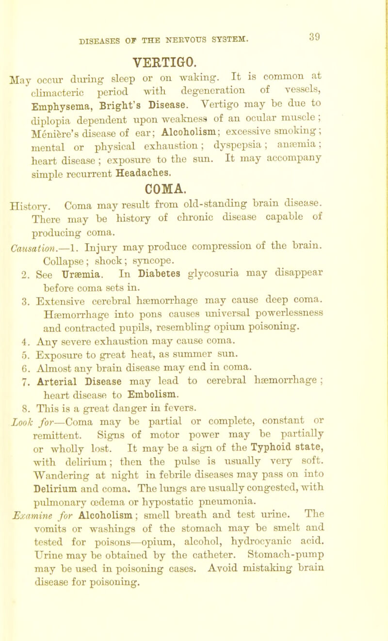 VERTIGO. May occiu- dm-iiig sleep or on waking. It is common at climacteric period with degeneration of vessels, Emphysema, Bright's Disease. Vertigo may be due to diplopia dependent iipon weakness of an ocular muscle ; Meniere's disease of ear; Alcoholism; excessive smoking; mental or physical exhaustion; dyspepsia; anremia; heart disease ; exposure to the sun. It may accompany simple reciuTent Headaches. COMA. Histoiy. Coma may result from old-standing brain disease. There may be history of chronic disease capable of producing coma. Causation.—1. Injmy may produce compression of the brain. Collapse ; shock; syncope. 2. See Ursemia. In Diabetes glycosuria may disappear before coma sets in. 3. Extensive cerebral hfemorrhage may cause deep coma. HfemoiThage into pons causes imiversal powerlessness and contracted pupUs, resembling opium poisoning. 4. Any severe exhaustion may cause coma. 5. Exposure to great heat, as summer sun. 6. Almost any brain disease may end in coma. 7. Arterial Disease may lead to cerebral haemorrhage; heart disease to Embolism. 8. This is a great danger in fevers. Look for—Coma may be partial or complete, constant or remittent. Signs of motor power may be partially or wholly lost. It may be a sign of the Typhoid state, with delirium; then the pulse is usually very soft. Wandering at night in febrile diseases may pass on into Delirium and coma. The lungs are usually congested, with pjilmonary oedema or hypostatic pneumonia. Examine for Alcoholism; smell breath and test m-ine. The vomits or washings of the stomach may be smelt and tested for poisons—opiimi, alcohol, hydrocyanic acid. Urine may be obtained by the catheter. Stomach-pump may be used in poisoning cases. Avoid mistaldng brain disease for poisoning.