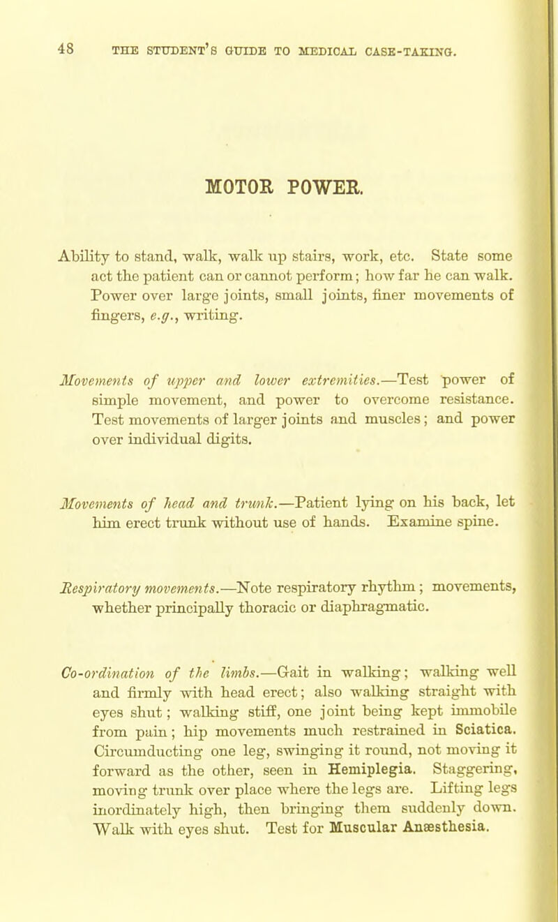 MOTOR POWER. Ability to stand, walk, waUc up stairs, work, etc. State some act the patient can or cannot perform; how far he can walk. Power over large joints, small joints, finer movements of fingers, e.g., writing. Movements of upjjer and lower extremities.—Test power of simple movement, and power to overcome resistance. Test movements of larger joints and muscles; and power over individual digits. Movements of head, and tnmJc.—Patient lying on his hack, let him erect trunk without use of hands. Examine spine. Eesplratory movements.—Note respiratory rhythm; movements, whether principally thoracic or diaphrag-matic. Co-ordination of the limbs.—Gait in waUring; walking well and firmly with head erect; also walking straight with eyes shut; walking stiff, one joint being kept immobile from pain; hip movements much restrained in Sciatica. Circumducting one leg, swinging it round, not moving it forward as the other, seen in Hemiplegia. Staggering, moving trunk over place where the legs are. Lifting legs inordinately high, then bringing them suddenly down. Walk with eyes shut. Test for Muscular Anaesthesia.