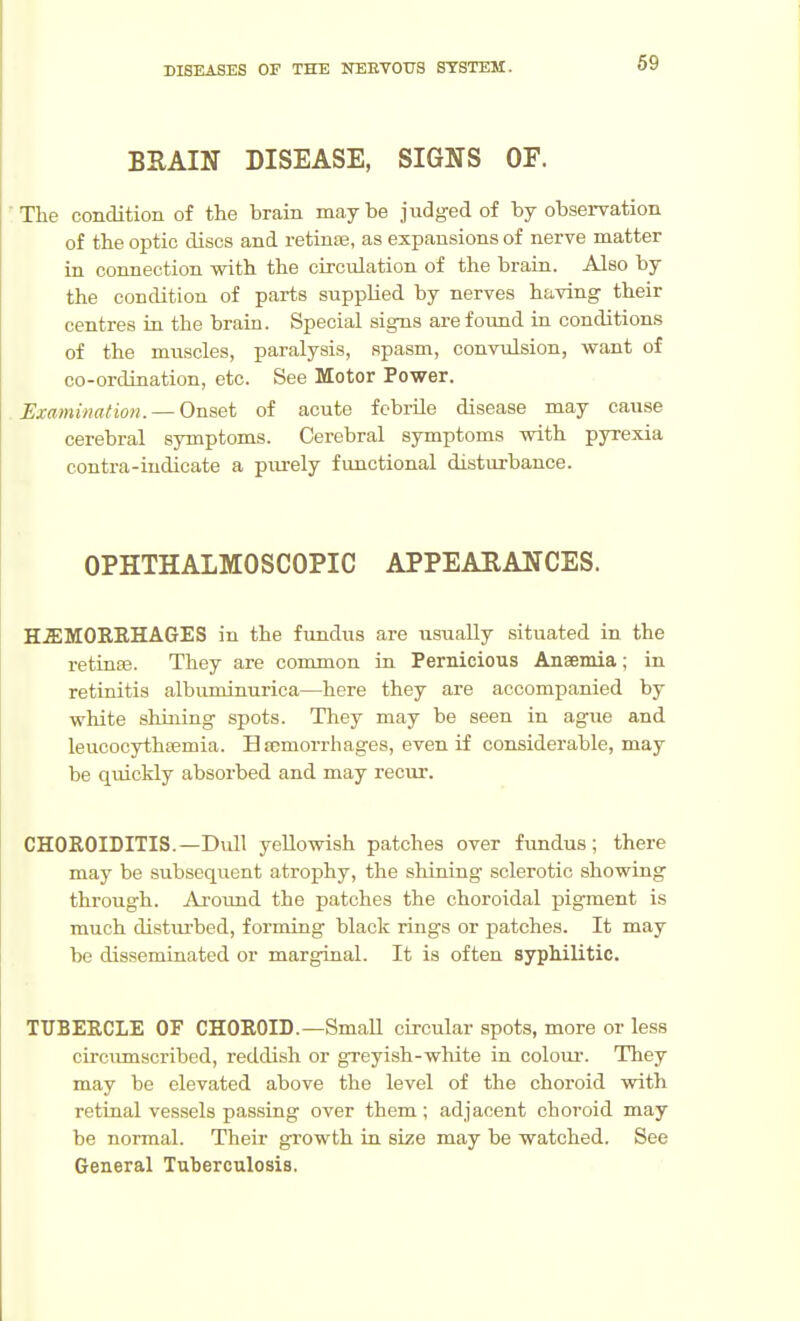 BSAIN DISEASE, SIGNS OF. The condition of the brain maybe judged of by observation of the optic discs and retiase, as expansions of nerve matter in connection with the circulation of the braia. Also by the condition of parts supplied by nerves having their centres in the brain. Special signs arefoimd in conditions of the muscles, paralysis, spasm, convulsion, want of CO-ordination, etc. See Motor Power. Examination. — Onset of acute fcbrUe disease may cause cerebral symptoms. Cerebral symptoms with pyrexia contra-indicate a piu'ely functional disturbance. OPHTHALMOSCOPIC APPEARANCES. H5;M0REHAGES in the fundus are usually situated in the retince. They are common in Pernicious Anaemia; in retinitis albuminurica—here they are accompanied by white shuiing spots. They may be seen in ague and leucocythsemia. Ba;morrhages, even if considerable, may be quickly absorbed and may recur. CHOROIDITIS.—Dull yellowish patches over fundus; there may be subsequent atrophy, the shining sclerotic showing through. Aroimd the patches the choroidal pigment is much disturbed, forming black rings or patches. It may be disseminated or marginal. It is often syphilitic. TUBERCLE OF CHOROID.—Small circular spots, more or less circumscribed, reddish or greyish-wliite in colour. They may be elevated above the level of the choroid with retinal vessels passing over them ; adjacent choroid may be normal. Their growth in size may be watched. See General Tuberculosis.