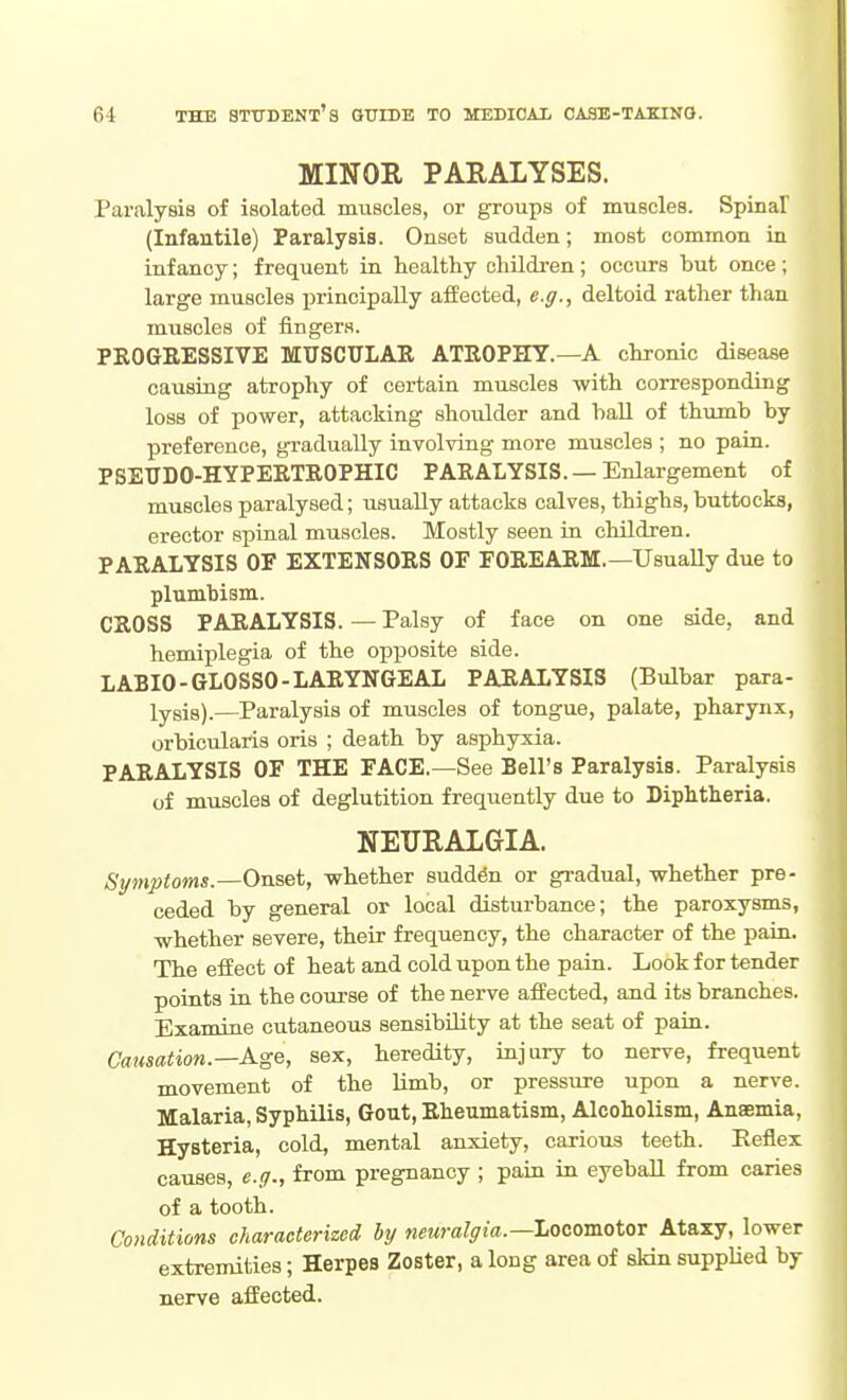 MINOK PARALYSES. Paralysis of isolated nmscles, or groups of muscles. Spinal (Infantile) Paralysis. Onset sudden; most common in infancy; frequent in healthy children; occurs but once ; large muscles principally affected, e.g., deltoid rather than muscles of fingers. PKOGRESSIVE MUSCTTLAR ATROPHY.—A chronic disease causing atrophy of certain muscles with corresponding loss of power, attacking shoulder and hall of thumb by preference, gi-adually involving more muscles ; no pain. PSEUDO-HYPERTROPHIC PARALYSIS.—Enlargement of muscles paralysed; usually attacks calves, thighs, buttocks, erector spinal muscles. Mostly seen in children. PARALYSIS OF EXTENSORS OF FOREARM.—Usually due to plnmbism. CROSS PARALYSIS. — Palsy of face on one side, and hemiplegia of the opposite side. LABIO-GLOSSO-LARYNGEAL PARALYSIS (Bulbar para- lysis).—Paralysis of muscles of tongue, palate, pharynx, orbicularis oris ; death by asphyxia. PARALYSIS OF THE FACE.—See Bell's Paralysis. Paralysis of muscles of deglutition frequently due to Diphtheria. NEURALGIA. Symptoms.—On's.&t, whether suddfe or gradual, whether pre- ceded by general or local disturbance; the paroxysms, whether severe, their frequency, the character of the pain. The effect of heat and cold upon the pain. Look for tender points in the course of the nerve affected, and its branches. Examine cutaneous sensibility at the seat of pain. Causation.—KgQ, sex, heredity, injury to nerve, frequent movement of the limb, or pressui-e upon a nerve. Malaria, Syphilis, Gout, Rheumatism, Alcoholism, Anaemia, Hysteria, cold, mental anxiety, carious teeth. Reflex causes, e.g., from pregnancy ; pain in eyeball from caries of a tooth. Conditions characterized by neuralgia.—Locomotor Ataxy, lower extremities; Herpes Zoster, a long area of skin suppHed by nerve affected.