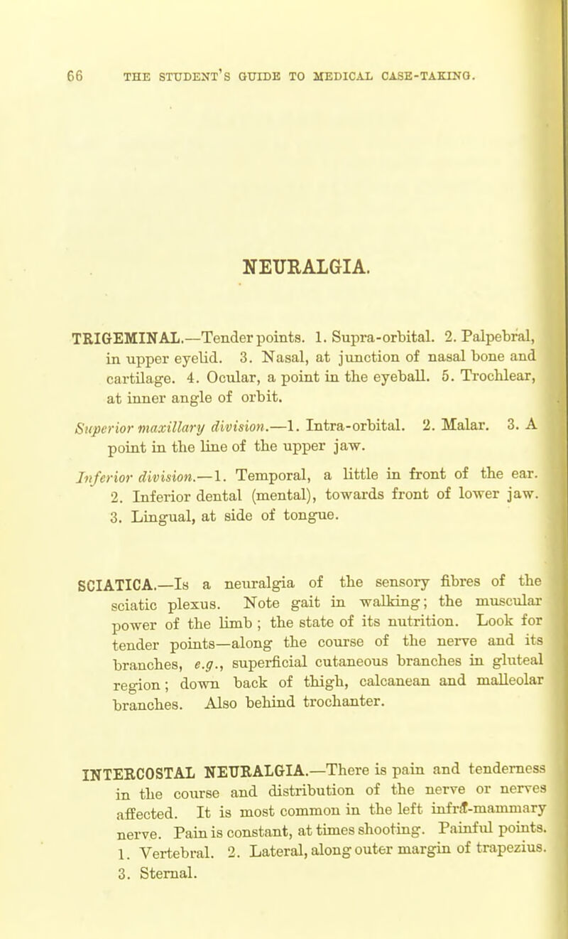 NEURALGIA. TEIGEMINAL—Tender points. 1. Supra-orbital. 2. Palpebral, in upper eyelid. 3. Nasal, at junction of nasal bone and cartilage. 4. Ocular, a point in the eyeball. 5. Trochlear, at inner angle of orbit. Superior maxillary division.—1. Intra-orbital. 2. Malar. 3. A point iu the line of the upper jaw. Inferior division.—\. Temporal, a little in front of the ear. 2. Inferior dental (mental), towards front of lower jaw. 3. Lingual, at side of tongue. SCIATICA.—Is a neuralgia of the sensory fibres of the sciatic plexus. Note gait in wallring; the muscular power of the limb ; the state of its nutrition. Look for tender poiats—along the course of the nerve ajid its branches, e.g., superficial cutaneous branches in gluteal region; down back of thigh, calcanean and malleolar branches. Also behind trochanter. INTEECOSTAL NEURALGIA.—There is pain and tenderness in the course and distribution of the nerve or nerves affected. It is most common in the left infrit-mamniary nerve. Pain is constant, at times shootmg. Pauiful points. 1. Vertebral. 2. Lateral, along outer margin of trapezius. 3. Sternal.