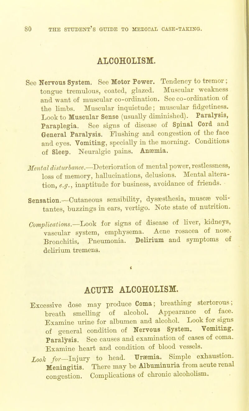 ALCOHOLISM. See Nervous System. See Motor Power. Tendency to tremor; tongue tremulous, coated, glazed. Muscular weakness and -want of muscular co-ordination. See co-ordination of the limbs. Muscular inquietude; muscidar fidgetiness. Look to Muscular Sense (usually diminished). Paralysis, Paraplegia. See signs of disease of Spinal Cord and General Paralysis. Flushing and congestion of the face and eyes. Vomiting, specially in the morning. Conditions of Sleep. Neuralgic pains. Anaemia. Mental distin-hance.—Deterioration of mental power, restlessness, loss of memory, hallucinations, delusions. Mental altera- tion, e.g., inaptitude for business, avoidance of friends. Sensation.—Cutaneous sensibUity, dyssesthesia, muscse voli- tantes, buzzings in ears, vertigo. Note state of nutrition. Complications.—Look for signs of disease of liver, kidneys, vascular system, emphysema. Acne rosacea of nose. Bronchitis, Pneumonia. Delirium and symptoms of delirium tremens. ACUTE ALCOHOLISM. Excessive dose may produce Coma; breathing stertorous; breath smelling of alcohol. Appearance of face. Examine urine for albumen and alcohol. Look for signs of general condition of Nervous System. Vomiting. Paralysis. See causes and examination of cases of coma. Examine heart and condition of blood vessels. Looh /or—Injury to head. Uraemia. Simple exhaustion. Meningitis. There may be Albuminuria from acute renal congestion. Complications of chronic alcoholism.