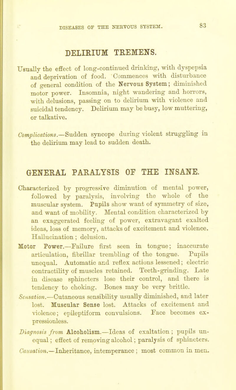 DELIRIUM TREMENS. Usually the efEect of long-continued di-inldng, witli dyspepsia and deprivation of food. Commences with disturbance of general condition of the Nervous System; diminished motor power. Insomnia, night wandering and horrors, with delusions, passing on to delirium with violence and suicidal tendency. Delirium may be busy, low muttering, or talkative. Complications.—Sudden syncope during violent struggling in the delirium may lead to sudden death. GENERAL PARALYSIS OF THE INSANE. Characterized by progressive diminution of mental power, followed by paralysis, involving the whole of the muscular system. Pupils show want of symmetry of size, and want of mobility. Mental condition characterized by an exaggerated feeling of power, extravagant exalted ideas, loss of memory, attacks of excitement and violence. Hallucination; delusion. Motor Power.—Failure first seen in tongue; inaccurate articiilation, fibrillar trembling of the tongue. Pupils unequal. Automatic and reflex actions lessened; electric contractility of muscles retained. Teeth-grinding. Late in disease sphincters lose their control, and there is tendency to choking. Bones may be very brittle. &'/i«a<io?i.—Cutaneous sensibility iisually diminished, and later lost. Muscular Sense lost. Attacks of excitement and ■\-iolence; epileptiform convulsions. Face becomes ex- pressionless. Diagnosis from Alcoholism.—Ideas of exaltation ; pupils un- equal; effect of removing alcohol; paralysis of sphincters. Cf(((4aito».—Inheritance, intemperance ; most common in men.