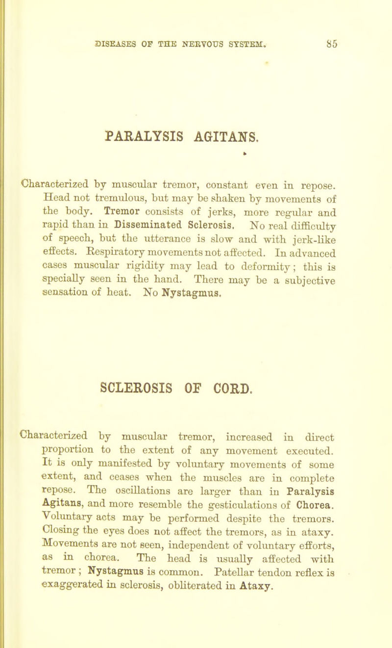 PARALYSIS AGITANS. Characterized by muscular tremor, constant even in repose. Head not tremulous, but may be shaken by movements of the body. Tremor consists of jerks, more regular and rapid than in Disseminated Sclerosis. No real difficulty of speech, but the utterance is slow and with jerk-like effects. Eespiratory movements not affected. In advanced cases muscular rigidity may lead to deformity; this is specially seen in the hand. There may be a subjective sensation of heat. No Nystagmus. SCLEROSIS OF CORD. Characterized by muscular tremor, increased in dii-ect proportion to the extent of any movement executed. It is only manifested by voluntary movements of some extent, and ceases when the muscles are in complete repose. The oscillations are larger than in Paralysis Agitans, and more resemble the gesticulations of Chorea. Voluntary acts may be performed despite the tremors. Closing the eyes does not affect the tremors, as in ataxy. Movements are not seen, independent of voluntary efforts, as in chorea. The head is usually affected with tremor ; Nystagmus is common. Patellar tendon reflex is exaggerated in sclerosis, obliterated in Ataxy.