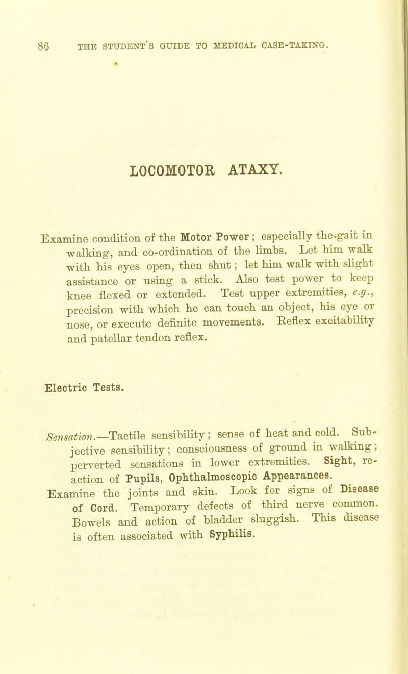 LOCOMOTOR ATAXY. Examine coudition of the Motor Power; especially the.gait in walking, and co-ordination of the limbs. Let him walk with his eyes open, then shut; let him walk with slight assistance or using a stick. Also test power to keep knee flexed or extended. Test upper extremities, e.g., precision with which he can touch an object, his eye or nose, or execute definite movements. Reflex excitability and patellar tendon reflex. Electric Tests, Sensation.—H&ciile sensibility; sense of heat and cold. Sub- jective sensibUity; consciousness of ground in walking; perverted sensations in lower extremities. Sight, re- action of Pupils, Ophthalmoscopic Appearances. Examine the joints and skin. Look for signs of Disease of Cord. Temporary defects of third nerve common. Bowels and action of bladder^ sluggish. This disease is often associated with Syphilis.