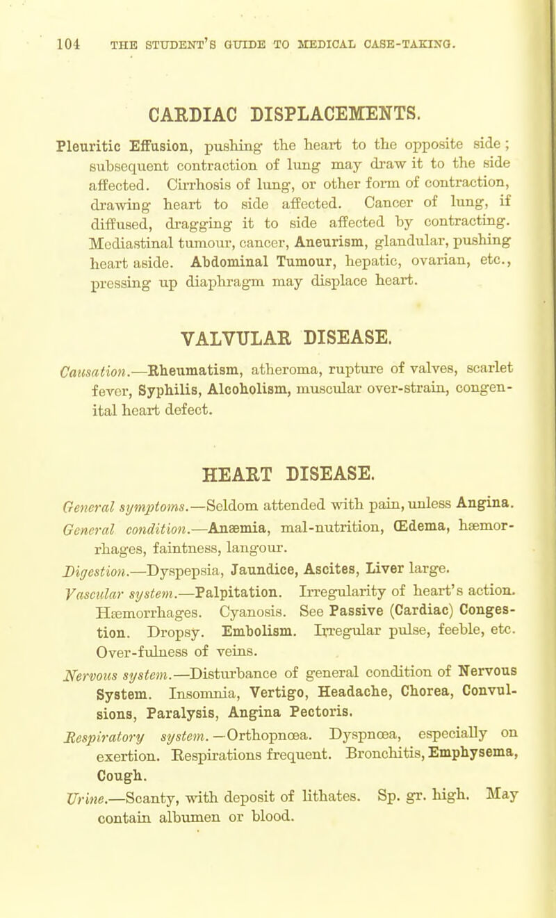 CARDIAC DISPLACEMENTS. Pleuritic Effusion, pushing the heart to the opposite side; subsequent contraction of lung may draw it to the side affected. Cin-hosis of lung, or other form of contraction, drawing heart to side affected. Cancer of lung, if diffused, di-aggiug it to side affected by contracting. Mediastinal tumour, cancer. Aneurism, glandular, pmhing heart aside. Abdominal Tumour, hepatic, ovarian, etc., jpressiug up diaphragm may displace heart. VALVULAR DISEASE. Causation.—Rheumatism, atheroma, ruptiu-e of valves, scarlet fever. Syphilis, Alcoholism, muscular over-straiu, congen- ital heart defect. HEART DISEASE. General st/mptoms.—Seldom attended with pain, unless Angina. General condition.—Anaemia, mal-nutrition, (Edema, haemor- rhages, faintness, langour. Digestion.—Dyspepsia, Jaundice, Ascites, Liver large. Vascular system.—Palpitation. In-egularity of heart's action. Hcemorrhages. Cyanosis. See Passive (Cardiac) Conges- tion. Dropsy. Embolism. Irregular pulse, feeble, etc. Over-fulness of veins. Nervous system.—^Distm-bance of general condition of Nervous System. Insomnia, Vertigo, Headache, Chorea, Convul- sions, Paralysis, Angina Pectoris. Respiratory system. —Orthopnoea. Dyspnoea, especially on exertion. Respirations frequent. Bronchitis, Emphysema, Cough. ITj-iMC—Scanty, with deposit of lithates. Sp. gr. high. May contain albumen or blood.